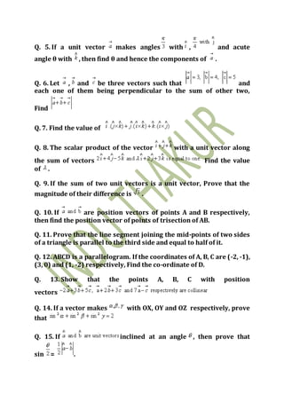 Q. 5. If a unit vector makes angles with , and acute
angle θ with , then find θ and hence the components of .
Q. 6. Let , and be three vectors such that and
each one of them being perpendicular to the sum of other two,
Find
Q. 7. Find the value of
Q. 8. The scalar product of the vector with a unit vector along
the sum of vectors Find the value
of .
Q. 9. If the sum of two unit vectors is a unit vector, Prove that the
magnitude of their difference is .
Q. 10. If are position vectors of points A and B respectively,
then find the position vector of points of trisection of AB.
Q. 11. Prove that the line segment joining the mid-points of two sides
of a triangle is parallel to the third side and equal to half of it.
Q. 12. ABCD is a parallelogram. If the coordinates of A, B, C are (-2, -1),
(3, 0) and (1, -2) respectively, Find the co-ordinate of D.
Q. 13. Show that the points A, B, C with position
vectors
Q. 14. If a vector makes with OX, OY and OZ respectively, prove
that
Q. 15. If inclined at an angle , then prove that
sin = .
 