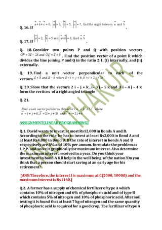 Q. 16. If .
Q. 17. If .
Q. 18. Consider two points P and Q with position vectors
. Find the position vector of a point R which
divides the line joining P and Q in the ratio 2:1, (i) internally, and (ii)
externally.
Q. 19. Find a unit vector perpendicular to each of the
vectors
Q. 20. Show that the vectors 2 i – j + k , i– 3 j – 5 k and 3 i – 4 j – 4 k
form the vertices of a right angled triangle
Q. 21.
ASSIGNMENT(LINEARPROGRAMMING)
Q.1. David wants to invest at most Rs12,000in Bonds A and B.
According to the rule, he has to invest at least Rs2,000in Bond A and
at least Rs4,000 in Bond B. If the rate of interest in bonds A and B
respectively are 8% and 10% per annum, formulate the problem as
L.P.P. and solve it graphically for maximum interest.Also determine
the maximum interest receivedin a year. Do you think your
investment in bond A &B help in the well being of the nation?Do you
think that a person shouldstart saving at an early age for his
retirement?
[ANS:Therefore,the interest I is maximum at C(2000, 10000) and the
maximum interest is Rs1160.]
Q.2. A farmer has a supply of chemical fertilizer oftype A which
contains 10% of nitrogenand 6% of phosphoric acidand of type B
which contains 5% ofnitrogen and 10% of phosphoric acid. After soil
testing it is found that at least 7 kg of nitrogenand the same quantity
of phosphoric acid is requiredfor a goodcrop. The fertilizer oftype A
 
