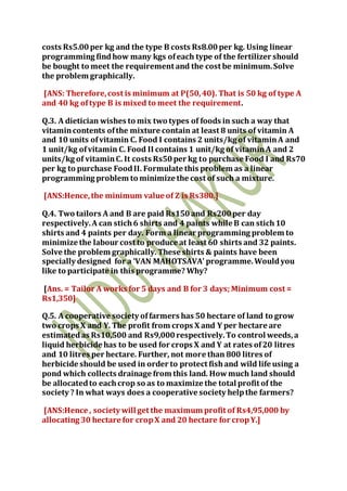 costs Rs5.00per kg and the type B costs Rs8.00per kg. Using linear
programming findhow many kgs ofeach type of the fertilizer should
be bought to meet the requirement and the cost be minimum.Solve
the problem graphically.
[ANS: Therefore,cost is minimum at P(50,40). That is 50 kg of type A
and 40 kg oftype B is mixed to meet the requirement.
Q.3. A dietician wishes to mix two types of foods in such a way that
vitamincontents ofthe mixture contain at least 8 units of vitamin A
and 10 units ofvitamin C. Food I contains 2 units/kg of vitaminA and
1 unit/kg ofvitamin C. Food II contains 1 unit/kg of vitaminA and 2
units/kg of vitaminC. It costs Rs50per kg to purchase Food I and Rs70
per kg to purchase FoodII. Formulate this problem as a linear
programming problem to minimize the cost of such a mixture.
[ANS:Hence,the minimum value of Z is Rs380.]
Q.4. Two tailors A and B are paid Rs150and Rs200per day
respectively.A can stich6 shirts and 4 paints while B can stich10
shirts and 4 paints per day. Form a linear programming problem to
minimize the labour cost to produce at least 60 shirts and 32 paints.
Solve the problem graphically. These shirts & paints have been
specially designed for a ‘VAN MAHOTSAVA’ programme.Wouldyou
like to participate in this programme? Why?
[Ans. = Tailor A works for 5 days and B for 3 days; Minimum cost =
Rs1,350]
Q.5. A cooperative society offarmers has 50 hectare of land to grow
two crops X and Y. The profit from crops X and Y per hectare are
estimatedas Rs10,500 and Rs9,000respectively.To control weeds,a
liquid herbicide has to be used for crops X and Y at rates of20 litres
and 10 litres per hectare. Further, not more than 800 litres of
herbicide should be used in order to protect fishand wild life using a
pond which collects drainage from this land. Howmuch land should
be allocatedto eachcrop so as to maximize the total profit of the
society ? In what ways does a cooperative society helpthe farmers?
[ANS:Hence , society will get the maximum profit of Rs4,95,000 by
allocating 30 hectare for cropX and 20 hectare for cropY.]
 