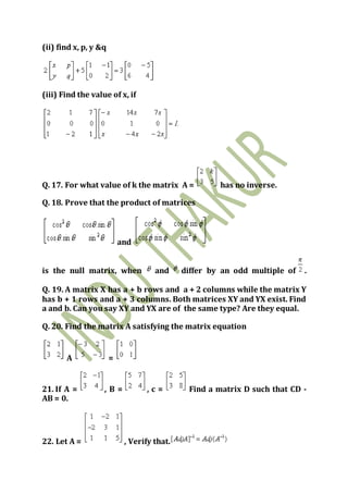 (ii) find x, p, y &q
(iii) Find the value of x, if
Q. 17. For what value of k the matrix A = has no inverse.
Q. 18. Prove that the product of matrices
and
is the null matrix, when and differ by an odd multiple of .
Q. 19. A matrix X has a + b rows and a + 2 columns while the matrix Y
has b + 1 rows and a + 3 columns. Both matrices XY and YX exist. Find
a and b. Can you say XY and YX are of the same type? Are they equal.
Q. 20. Find the matrix A satisfying the matrix equation
A =
21. If A = , B = , c = Find a matrix D such that CD -
AB = 0.
22. Let A = , Verify that.
 