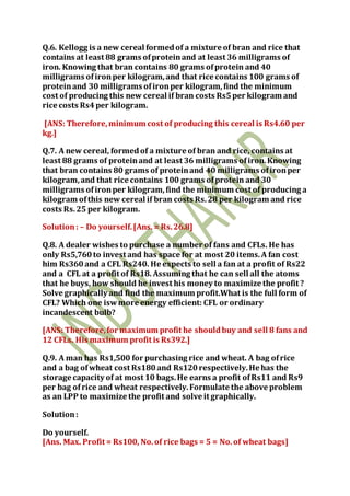 Q.6. Kellogg is a new cereal formedof a mixture of bran and rice that
contains at least 88 grams ofproteinand at least 36 milligrams of
iron. Knowing that bran contains 80 grams ofprotein and 40
milligrams ofironper kilogram,and that rice contains 100 grams of
proteinand 30 milligrams ofironper kilogram,find the minimum
cost of producing this new cereal if bran costs Rs5per kilogram and
rice costs Rs4per kilogram.
[ANS: Therefore,minimum cost of producing this cereal is Rs4.60 per
kg.]
Q.7. A new cereal, formedof a mixture of bran and rice, contains at
least 88 grams of proteinand at least 36 milligrams ofiron.Knowing
that bran contains 80 grams of proteinand 40 milligrams ofironper
kilogram,and that rice contains 100 grams ofprotein and 30
milligrams ofironper kilogram,find the minimum cost of producing a
kilogram ofthis new cereal if bran costs Rs.28 per kilogram and rice
costs Rs.25 per kilogram.
Solution: – Do yourself.[Ans. = Rs.26.8]
Q.8. A dealer wishes to purchase a number of fans and CFLs. He has
only Rs5,760to invest and has space for at most 20 items.A fan cost
him Rs360and a CFL Rs240. He expects to sell a fan at a profit of Rs22
and a CFL at a profit of Rs18. Assuming that he can sell all the atoms
that he buys, how should he invest his money to maximize the profit ?
Solve graphically and find the maximum profit.What is the full form of
CFL? Which one iswmore energy efficient: CFL or ordinary
incandescent bulb?
[ANS: Therefore,for maximum profit he shouldbuy and sell 8 fans and
12 CFLs. His maximum profit is Rs392.]
Q.9. A man has Rs1,500 for purchasing rice and wheat. A bag ofrice
and a bag ofwheat cost Rs180and Rs120respectively.He has the
storage capacity of at most 10 bags.He earns a profit ofRs11 and Rs9
per bag ofrice and wheat respectively.Formulate the above problem
as an LPP to maximize the profit and solve it graphically.
Solution:
Do yourself.
[Ans. Max. Profit = Rs100, No.of rice bags = 5 = No.of wheat bags]
 