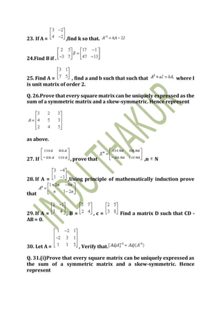 23. If A = ,find k so that.
24.Find B if .
25. Find A = , find a and b such that such that where I
is unit matrix of order 2.
Q. 26.Prove that every square matrix can be uniquely expressed as the
sum of a symmetric matrix and a skew-symmetric. Hence represent
as above.
27. If , prove that ,n N
28. If A = ,Using principle of mathematically induction prove
that
29. If A = , B = , c = Find a matrix D such that CD -
AB = 0.
30. Let A = , Verify that.
Q. 31.(i)Prove that every square matrix can be uniquely expressed as
the sum of a symmetric matrix and a skew-symmetric. Hence
represent
 
