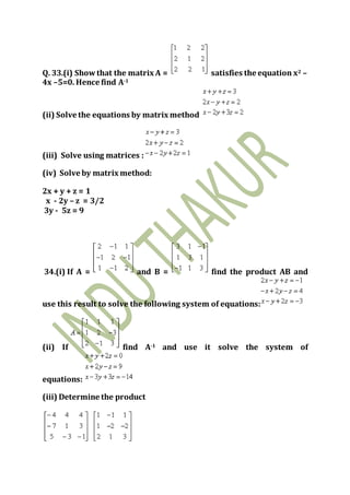 Q. 33.(i) Showthat the matrix A = satisfies the equation x2 –
4x –5=0. Hence find A-1
(ii) Solve the equations by matrix method
(iii) Solve using matrices :
(iv) Solve by matrix method:
2x + y + z = 1
x - 2y – z = 3/2
3y - 5z = 9
34.(i) If A = and B = find the product AB and
use this result to solve the following system of equations:
(ii) If find A-1 and use it solve the system of
equations:
(iii) Determine the product
 