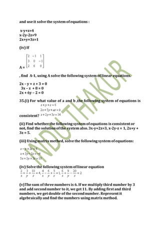 and use it solve the system ofequations :
x-y+z=4
x-2y-2z=9
2x+y+3z=1
(iv) If
A =
, find A-1, using A solve the following system of linear equations.
2x – y + z + 3 = 0
3x – z + 8 = 0
2x + 6y – 2 = 0
35.(i) For what value of a and b ,the following system of equations is
consistent?
(ii) Find whether the following system ofequations is consistent or
not, find the solutionofthe system also.3x-y+2z=3, x-2y-z = 1, 2x+y +
3z = 5.
(iii) Using matrix methed, solve the following system ofequations:
(iv) Solve the following system oflinear equation
(v)The sum of three numbers is 6. If we multiply third number by 3
and add secondnumber to it, we get 11. By adding first and third
numbers, we get double of the secondnumber. Represent it
algebraically and find the numbers using matrix method.
 