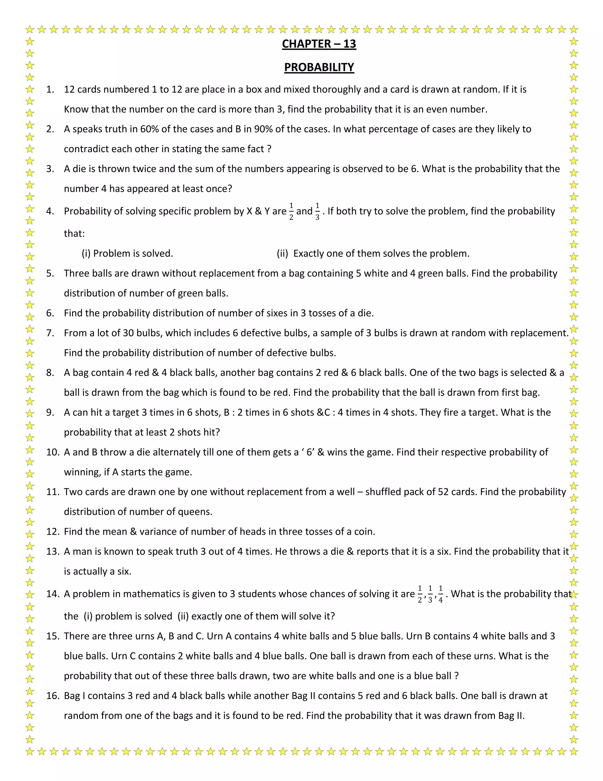 CHAPTER – 13
PROBABILITY
1. 12 cards numbered 1 to 12 are place in a box and mixed thoroughly and a card is drawn at random. If it is
Know that the number on the card is more than 3, find the probability that it is an even number.
2. A speaks truth in 60% of the cases and B in 90% of the cases. In what percentage of cases are they likely to
contradict each other in stating the same fact ?
3. A die is thrown twice and the sum of the numbers appearing is observed to be 6. What is the probability that the
number 4 has appeared at least once?
4. Probability of solving specific problem by X & Y are
1
2
and
1
3
. If both try to solve the problem, find the probability
that:
(i) Problem is solved. (ii) Exactly one of them solves the problem.
5. Three balls are drawn without replacement from a bag containing 5 white and 4 green balls. Find the probability
distribution of number of green balls.
6. Find the probability distribution of number of sixes in 3 tosses of a die.
7. From a lot of 30 bulbs, which includes 6 defective bulbs, a sample of 3 bulbs is drawn at random with replacement.
Find the probability distribution of number of defective bulbs.
8. A bag contain 4 red & 4 black balls, another bag contains 2 red & 6 black balls. One of the two bags is selected & a
ball is drawn from the bag which is found to be red. Find the probability that the ball is drawn from first bag.
9. A can hit a target 3 times in 6 shots, B : 2 times in 6 shots &C : 4 times in 4 shots. They fire a target. What is the
probability that at least 2 shots hit?
10. A and B throw a die alternately till one of them gets a ‘ 6’ & wins the game. Find their respective probability of
winning, if A starts the game.
11. Two cards are drawn one by one without replacement from a well – shuffled pack of 52 cards. Find the probability
distribution of number of queens.
12. Find the mean & variance of number of heads in three tosses of a coin.
13. A man is known to speak truth 3 out of 4 times. He throws a die & reports that it is a six. Find the probability that it
is actually a six.
14. A problem in mathematics is given to 3 students whose chances of solving it are
1
2
,
1
3
,
1
4
. What is the probability that
the (i) problem is solved (ii) exactly one of them will solve it?
15. There are three urns A, B and C. Urn A contains 4 white balls and 5 blue balls. Urn B contains 4 white balls and 3
blue balls. Urn C contains 2 white balls and 4 blue balls. One ball is drawn from each of these urns. What is the
probability that out of these three balls drawn, two are white balls and one is a blue ball ?
16. Bag I contains 3 red and 4 black balls while another Bag II contains 5 red and 6 black balls. One ball is drawn at
random from one of the bags and it is found to be red. Find the probability that it was drawn from Bag II.
 