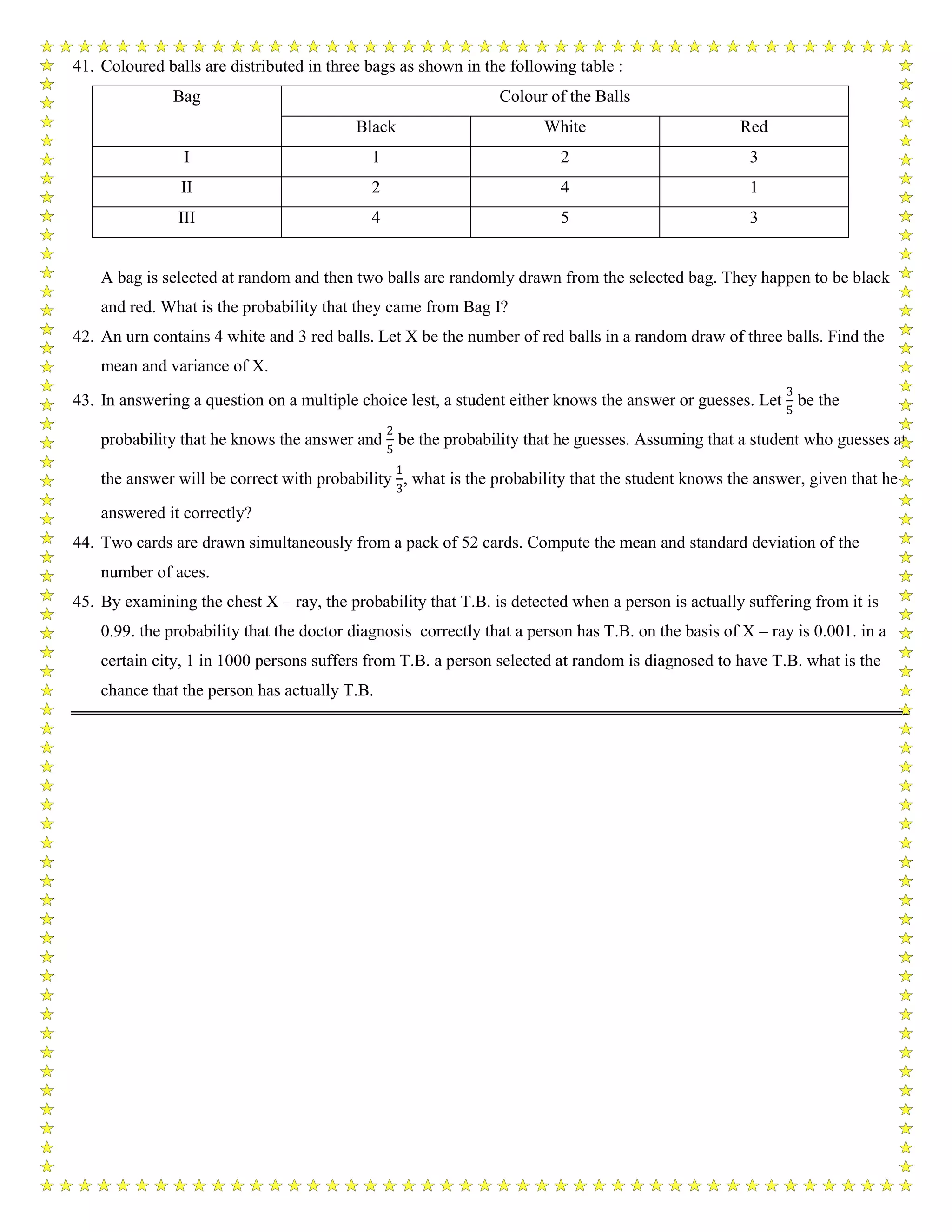 41. Coloured balls are distributed in three bags as shown in the following table :
Bag Colour of the Balls
Black White Red
I 1 2 3
II 2 4 1
III 4 5 3
A bag is selected at random and then two balls are randomly drawn from the selected bag. They happen to be black
and red. What is the probability that they came from Bag I?
42. An urn contains 4 white and 3 red balls. Let X be the number of red balls in a random draw of three balls. Find the
mean and variance of X.
43. In answering a question on a multiple choice lest, a student either knows the answer or guesses. Let
3
5
be the
probability that he knows the answer and
2
5
be the probability that he guesses. Assuming that a student who guesses at
the answer will be correct with probability
1
3
, what is the probability that the student knows the answer, given that he
answered it correctly?
44. Two cards are drawn simultaneously from a pack of 52 cards. Compute the mean and standard deviation of the
number of aces.
45. By examining the chest X – ray, the probability that T.B. is detected when a person is actually suffering from it is
0.99. the probability that the doctor diagnosis correctly that a person has T.B. on the basis of X – ray is 0.001. in a
certain city, 1 in 1000 persons suffers from T.B. a person selected at random is diagnosed to have T.B. what is the
chance that the person has actually T.B.
 