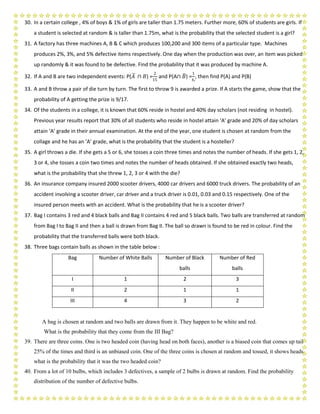 30. In a certain college , 4% of boys & 1% of girls are taller than 1.75 meters. Further more, 60% of students are girls. If
a student is selected at random & is taller than 1.75m, what is the probability that the selected student is a girl?
31. A factory has three machines A, B & C which produces 100,200 and 300 items of a particular type. Machines
produces 2%, 3%, and 5% defective items respectively. One day when the production was over, an item was picked
up randomly & it was found to be defective. Find the probability that it was produced by machine A.
32. If A and B are two independent events: P(𝐴 ∩ 𝐵) =
2
15
and P(A∩ 𝐵) =
1
6,
, then find P(A) and P(B)
33. A and B throw a pair of die turn by turn. The first to throw 9 is awarded a prize. If A starts the game, show that the
probability of A getting the prize is 9/17.
34. Of the students in a college, it is known that 60% reside in hostel and 40% day scholars (not residing in hostel).
Previous year results report that 30% of all students who reside in hostel attain ‘A’ grade and 20% of day scholars
attain ‘A’ grade in their annual examination. At the end of the year, one student is chosen at random from the
collage and he has an ‘A’ grade, what is the probability that the student is a hosteller?
35. A girl throws a die. If she gets a 5 or 6, she tosses a coin three times and notes the number of heads. If she gets 1, 2,
3 or 4, she tosses a coin two times and notes the number of heads obtained. If she obtained exactly two heads,
what is the probability that she threw 1, 2, 3 or 4 with the die?
36. An insurance company insured 2000 scooter drivers, 4000 car drivers and 6000 truck drivers. The probability of an
accident involving a scooter driver, car driver and a truck driver is 0.01, 0.03 and 0.15 respectively. One of the
insured person meets with an accident. What is the probability that he is a scooter driver?
37. Bag I contains 3 red and 4 black balls and Bag II contains 4 red and 5 black balls. Two balls are transferred at random
from Bag I to Bag II and then a ball is drawn from Bag II. The ball so drawn is found to be red in colour. Find the
probability that the transferred balls were both black.
38. Three bags contain balls as shown in the table below :
Bag Number of White Balls Number of Black
balls
Number of Red
balls
I 1 2 3
II 2 1 1
III 4 3 2
A bag is chosen at random and two balls are drawn from it. They happen to be white and red.
What is the probability that they come from the III Bag?
39. There are three coins. One is two headed coin (having head on both faces), another is a biased coin that comes up tail
25% of the times and third is an unbiased coin. One of the three coins is chosen at random and tossed, it shows heads,
what is the probability that it was the two headed coin?
40. From a lot of 10 bulbs, which includes 3 defectives, a sample of 2 bulbs is drawn at random. Find the probability
distribution of the number of defective bulbs.
 