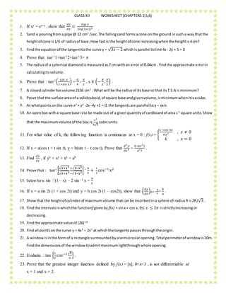 CLASS XII WORKSHEET (CHAPTERS 2,5,6)
1. If xy = ex-y , show that
𝑑𝑦
𝑑𝑥
=
𝑙𝑜𝑔 𝑥
{ 𝑙𝑜𝑔 (𝑥𝑒)}2
2. Sand ispouringfroma pipe @ 12 cm3
/sec.The fallingsandformsacone on the ground insuch a way thatthe
heightof cone is1/6 of radiusof base.How fastis the heightof cone increasingwhenthe heightis4cm?
3. Findthe equationof the tangenttothe curve y = √3𝑥 − 2 whichisparallel toline 4x - 2y + 5 = 0
4. Prove that: tan-11+tan-12+tan-13= 𝜋
5. The radiusof a spherical diamondismeasuredas7 cm withan error of 0.04cm . findthe approximate errorin
calculatingitsvolume.
6. Prove that : tan-1(
𝑐𝑜𝑠 𝑥
1+𝑠𝑖𝑛 𝑥
) =
𝜋
4
-
𝜋
2
, x ∈ (−
𝜋
2
,
𝜋
2
) .
7. A closedcylinderhasvolume 2156 cm3
. What will be the radiusof itsbase so that itsT.S.A is minimum?
8. Prove that the surface areaof a solidcuboid,of square base andgivenvolume,isminimumwhenitisacube.
9. At whatpointsonthe curve x2
+ y2
-2x -4y +1 = 0, the tangentsare parallel toy – axis
10. An openbox witha square base isto be made out of a givenquantityof cardboardof area c2
square units.Show
that the maximumvolume of the box is
𝑐3
6√3
cubicunits.
11. For what value of k, the following function is continuous at x = 0 : f(x) = {
1−𝑐𝑜𝑠 4𝑥
8 𝑥2 , 𝑥 ≠ 0
𝑘 , 𝑥 = 0
12. If x = a(cos t + t sin t), y = b(sin t – t cos t), Prove that
𝑑2
𝑦
𝑑𝑥2 =
𝑏 𝑠𝑒𝑐3
𝑡
𝑎2 𝑡
.
13. Find
𝑑𝑦
𝑑𝑥
, if yx + xy + xx = ab
14. Prove that : tan-1[
√ 𝟏+𝐱 𝟐
√ 𝟏+𝐱 𝟐
+√ 𝟏−𝐱 𝟐
−√ 𝟏−𝐱 𝟐
] = π
4
+
1
2
cos−1
x2
15. Solve forx:sin -1(1 – x) – 2 sin -1 x =
π
2
16. If x = a sin 2t (1 + cos 2t) and y = b cos 2t (1 – cos2t), show that (
𝑑𝑦
𝑑𝑥
)at t =
𝜋
4
=
𝑏
𝑎
.
17. Showthat the heightof cylinderof maximumvolume thatcanbe inscribedina sphere of radiusR is2R/√3 .
18. Findthe intervalsinwhichthe functionf givenby f(x) = sinx + cos x,0≤ 𝑥 ≤ 2𝜋 isstrictlyIncreasingor
decreasing.
19. Findthe approximate value of (26)1/3
20. Findall pointsonthe curve y = 4x3
– 2x5
at whichthe tangentspassesthroughthe origin.
21. A windowisinthe formof a rectangle surmountedbyasemicircularopening.Total perimeterof windowis10m.
Findthe dimensionsof the windowtoadmitmaximumlightthroughwhole opening.
22. Evaluate : tan {
1
2
cos−1 √5
3
} .
23. Prove that the greatest integer function defined by f(x) = [x], 0<x<3 , is not differentiable at
x = 1 and x = 2.
 