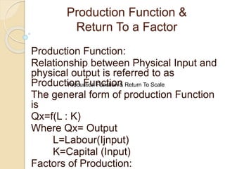 Production Function &
Return To a Factor
Production Function:
Relationship between Physical Input and
physical output is referred to as
Production Function
The general form of production Function
is
Qx=f(L : K)
Where Qx= Output
L=Labour(Ijnput)
K=Capital (Input)
Factors of Production:
Production Function & Return To Scale
 