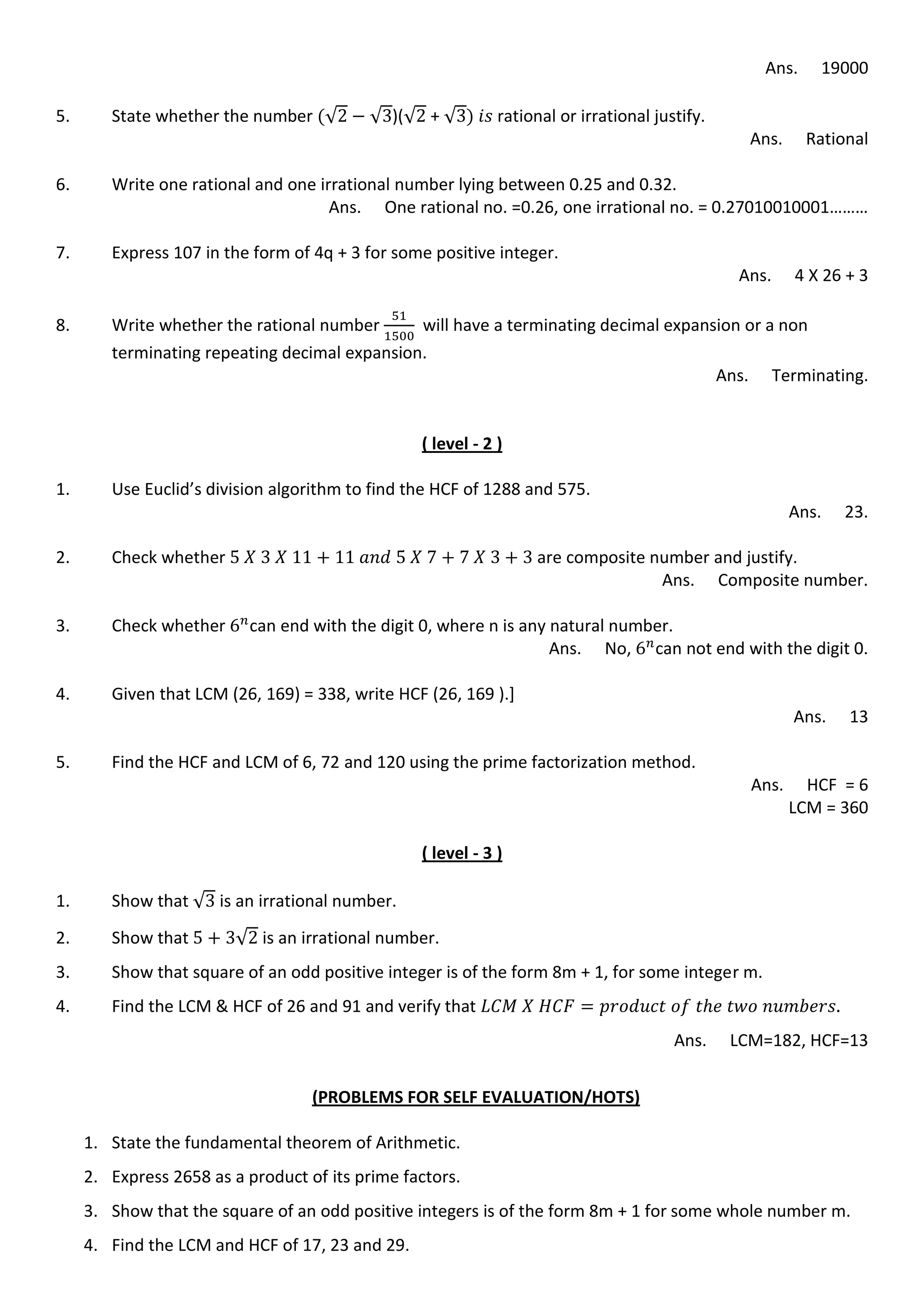 Ans. 19000
5. State whether the number √ √ )(√ + √ rational or irrational justify.
Ans. Rational
6. Write one rational and one irrational number lying between 0.25 and 0.32.
Ans. One rational no. =0.26, one irrational no. = 0.27010010001………
7. Express 107 in the form of 4q + 3 for some positive integer.
Ans. 4 X 26 + 3
8. Write whether the rational number will have a terminating decimal expansion or a non
terminating repeating decimal expansion.
Ans. Terminating.
( level - 2 )
1. Use Euclid’s division algorithm to find the HCF of 1288 and 575.
Ans. 23.
2. Check whether are composite number and justify.
Ans. Composite number.
3. Check whether can end with the digit 0, where n is any natural number.
Ans. No, can not end with the digit 0.
4. Given that LCM (26, 169) = 338, write HCF (26, 169 ).]
Ans. 13
5. Find the HCF and LCM of 6, 72 and 120 using the prime factorization method.
Ans. HCF = 6
LCM = 360
( level - 3 )
1. Show that √ is an irrational number.
2. Show that √ is an irrational number.
3. Show that square of an odd positive integer is of the form 8m + 1, for some integer m.
4. Find the LCM & HCF of 26 and 91 and verify that
Ans. LCM=182, HCF=13
(PROBLEMS FOR SELF EVALUATION/HOTS)
1. State the fundamental theorem of Arithmetic.
2. Express 2658 as a product of its prime factors.
3. Show that the square of an odd positive integers is of the form 8m + 1 for some whole number m.
4. Find the LCM and HCF of 17, 23 and 29.
 
