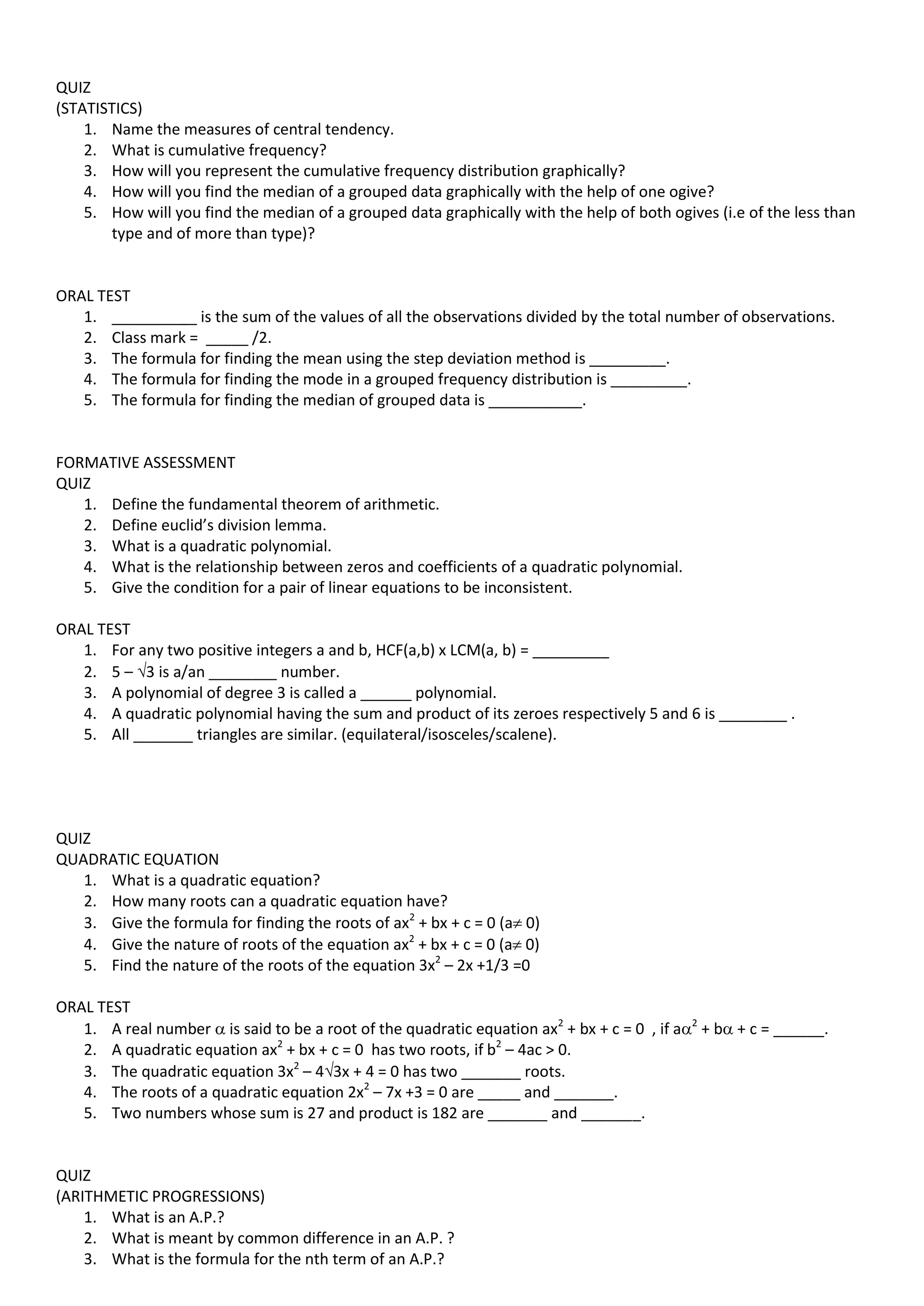 QUIZ
(STATISTICS)
1. Name the measures of central tendency.
2. What is cumulative frequency?
3. How will you represent the cumulative frequency distribution graphically?
4. How will you find the median of a grouped data graphically with the help of one ogive?
5. How will you find the median of a grouped data graphically with the help of both ogives (i.e of the less than
type and of more than type)?
ORAL TEST
1. __________ is the sum of the values of all the observations divided by the total number of observations.
2. Class mark = _____ /2.
3. The formula for finding the mean using the step deviation method is _________.
4. The formula for finding the mode in a grouped frequency distribution is _________.
5. The formula for finding the median of grouped data is ___________.
FORMATIVE ASSESSMENT
QUIZ
1. Define the fundamental theorem of arithmetic.
2. Define euclid’s division lemma.
3. What is a quadratic polynomial.
4. What is the relationship between zeros and coefficients of a quadratic polynomial.
5. Give the condition for a pair of linear equations to be inconsistent.
ORAL TEST
1. For any two positive integers a and b, HCF(a,b) x LCM(a, b) = _________
2. 5 – 3 is a/an ________ number.
3. A polynomial of degree 3 is called a ______ polynomial.
4. A quadratic polynomial having the sum and product of its zeroes respectively 5 and 6 is ________ .
5. All _______ triangles are similar. (equilateral/isosceles/scalene).
QUIZ
QUADRATIC EQUATION
1. What is a quadratic equation?
2. How many roots can a quadratic equation have?
3. Give the formula for finding the roots of ax2
+ bx + c = 0 (a 0)
4. Give the nature of roots of the equation ax2
+ bx + c = 0 (a 0)
5. Find the nature of the roots of the equation 3x2
– 2x +1/3 =0
ORAL TEST
1. A real number  is said to be a root of the quadratic equation ax2
+ bx + c = 0 , if a2
+ b + c = ______.
2. A quadratic equation ax2
+ bx + c = 0 has two roots, if b2
– 4ac > 0.
3. The quadratic equation 3x2
– 43x + 4 = 0 has two _______ roots.
4. The roots of a quadratic equation 2x2
– 7x +3 = 0 are _____ and _______.
5. Two numbers whose sum is 27 and product is 182 are _______ and _______.
QUIZ
(ARITHMETIC PROGRESSIONS)
1. What is an A.P.?
2. What is meant by common difference in an A.P. ?
3. What is the formula for the nth term of an A.P.?
 