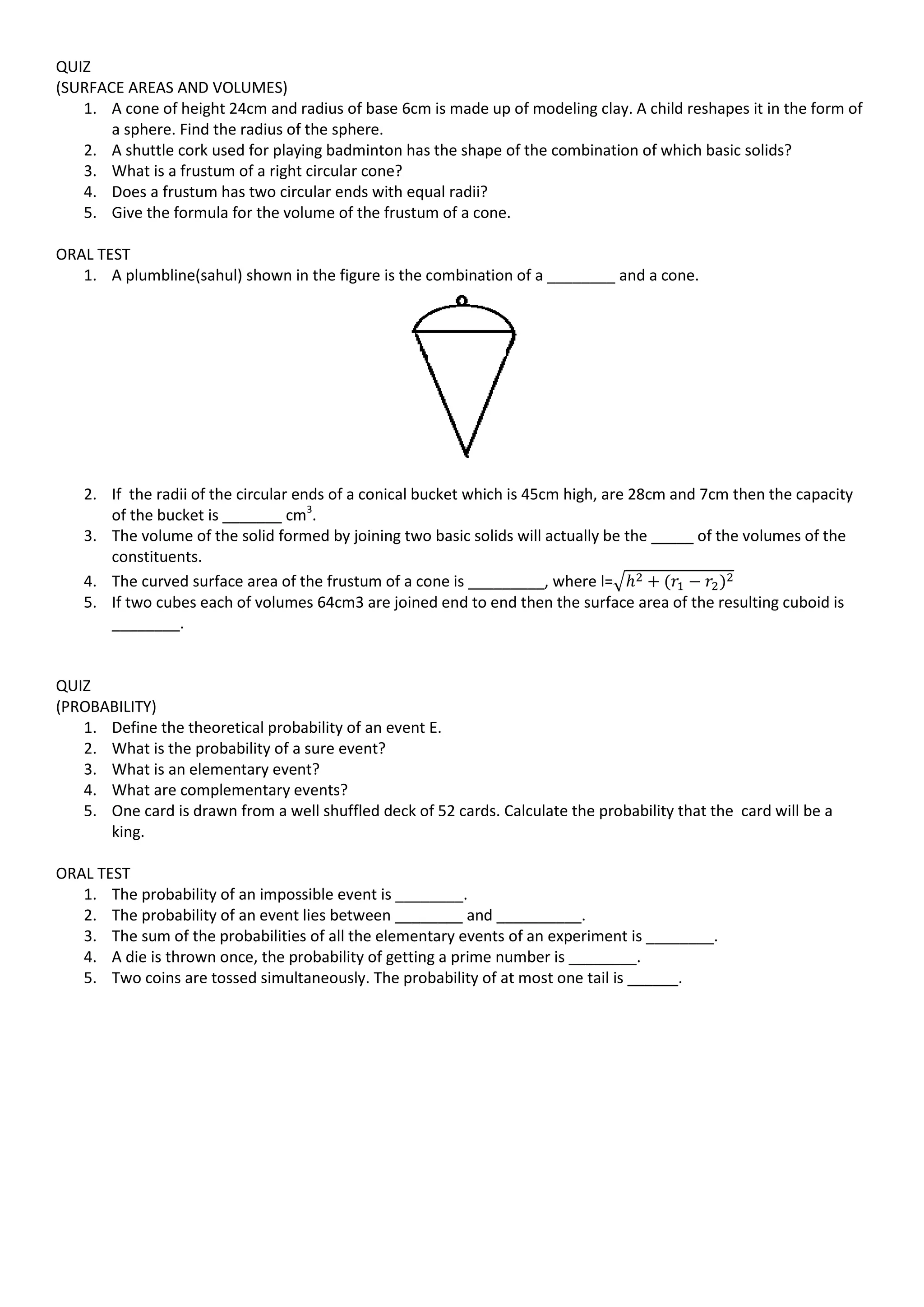 QUIZ
(SURFACE AREAS AND VOLUMES)
1. A cone of height 24cm and radius of base 6cm is made up of modeling clay. A child reshapes it in the form of
a sphere. Find the radius of the sphere.
2. A shuttle cork used for playing badminton has the shape of the combination of which basic solids?
3. What is a frustum of a right circular cone?
4. Does a frustum has two circular ends with equal radii?
5. Give the formula for the volume of the frustum of a cone.
ORAL TEST
1. A plumbline(sahul) shown in the figure is the combination of a ________ and a cone.
2. If the radii of the circular ends of a conical bucket which is 45cm high, are 28cm and 7cm then the capacity
of the bucket is _______ cm3
.
3. The volume of the solid formed by joining two basic solids will actually be the _____ of the volumes of the
constituents.
4. The curved surface area of the frustum of a cone is _________, where l=√
5. If two cubes each of volumes 64cm3 are joined end to end then the surface area of the resulting cuboid is
________.
QUIZ
(PROBABILITY)
1. Define the theoretical probability of an event E.
2. What is the probability of a sure event?
3. What is an elementary event?
4. What are complementary events?
5. One card is drawn from a well shuffled deck of 52 cards. Calculate the probability that the card will be a
king.
ORAL TEST
1. The probability of an impossible event is ________.
2. The probability of an event lies between ________ and __________.
3. The sum of the probabilities of all the elementary events of an experiment is ________.
4. A die is thrown once, the probability of getting a prime number is ________.
5. Two coins are tossed simultaneously. The probability of at most one tail is ______.
 