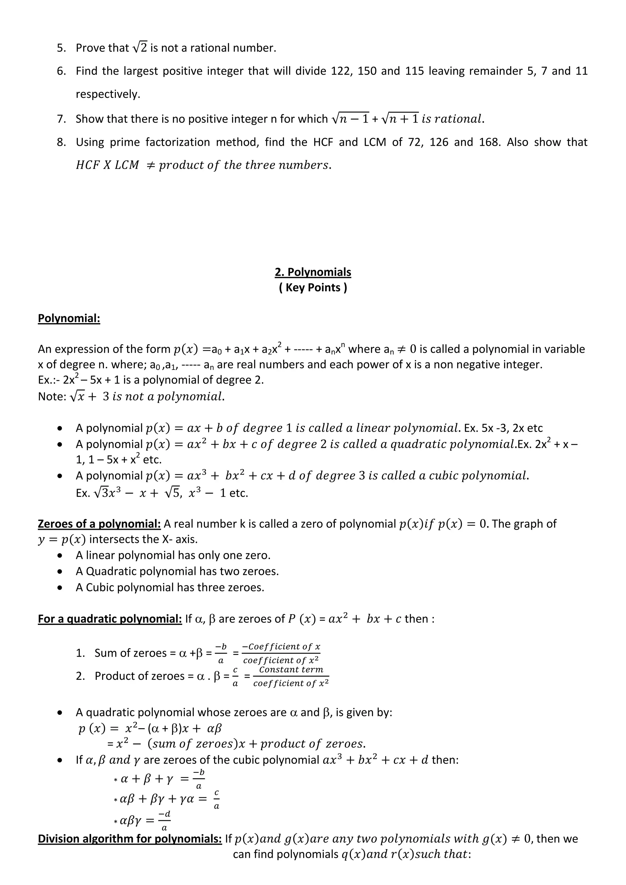 5. Prove that √ is not a rational number.
6. Find the largest positive integer that will divide 122, 150 and 115 leaving remainder 5, 7 and 11
respectively.
7. Show that there is no positive integer n for which √ + √
8. Using prime factorization method, find the HCF and LCM of 72, 126 and 168. Also show that
2. Polynomials
( Key Points )
Polynomial:
An expression of the form a0 + a1x + a2x2
+ ----- + anxn
where an is called a polynomial in variable
x of degree n. where; a0 ,a1, ----- an are real numbers and each power of x is a non negative integer.
Ex.:- 2x2
– 5x + 1 is a polynomial of degree 2.
Note: √
 A polynomial Ex. 5x -3, 2x etc
 A polynomial Ex. 2x2
+ x –
1, 1 – 5x + x2
etc.
 A polynomial
Ex. √ √ etc.
Zeroes of a polynomial: A real number k is called a zero of polynomial The graph of
intersects the X- axis.
 A linear polynomial has only one zero.
 A Quadratic polynomial has two zeroes.
 A Cubic polynomial has three zeroes.
For a quadratic polynomial: If ,  are zeroes of = then :
1. Sum of zeroes =  + = =
2. Product of zeroes =  .  = =
 A quadratic polynomial whose zeroes are  and , is given by:
– ( + )
=
 If are zeroes of the cubic polynomial then:
*
*
*
Division algorithm for polynomials: If then we
can find polynomials
 