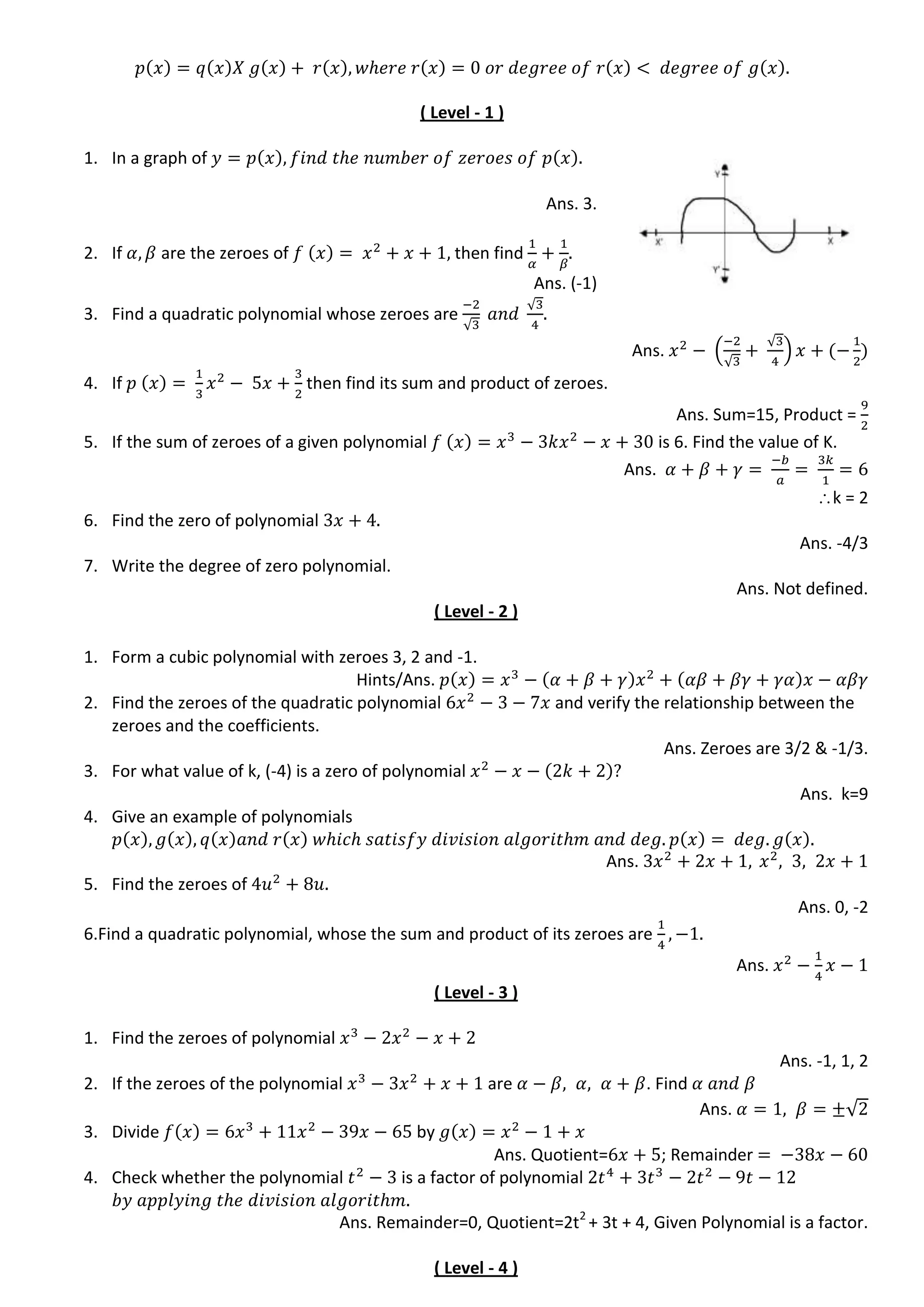 ( Level - 1 )
1. In a graph of
Ans. 3.
2. If are the zeroes of then find
Ans. (-1)
3. Find a quadratic polynomial whose zeroes are
√
√
Ans. (
√
√
)
4. If then find its sum and product of zeroes.
Ans. Sum=15, Product =
5. If the sum of zeroes of a given polynomial is 6. Find the value of K.
Ans.
k = 2
6. Find the zero of polynomial
Ans. -4/3
7. Write the degree of zero polynomial.
Ans. Not defined.
( Level - 2 )
1. Form a cubic polynomial with zeroes 3, 2 and -1.
Hints/Ans.
2. Find the zeroes of the quadratic polynomial and verify the relationship between the
zeroes and the coefficients.
Ans. Zeroes are 3/2 & -1/3.
3. For what value of k, (-4) is a zero of polynomial
Ans. k=9
4. Give an example of polynomials
Ans.
5. Find the zeroes of
Ans. 0, -2
6.Find a quadratic polynomial, whose the sum and product of its zeroes are
Ans.
( Level - 3 )
1. Find the zeroes of polynomial
Ans. -1, 1, 2
2. If the zeroes of the polynomial are . Find
Ans. √
3. Divide by
Ans. Quotient= ; Remainder
4. Check whether the polynomial is a factor of polynomial
Ans. Remainder=0, Quotient=2t2
+ 3t + 4, Given Polynomial is a factor.
( Level - 4 )
 