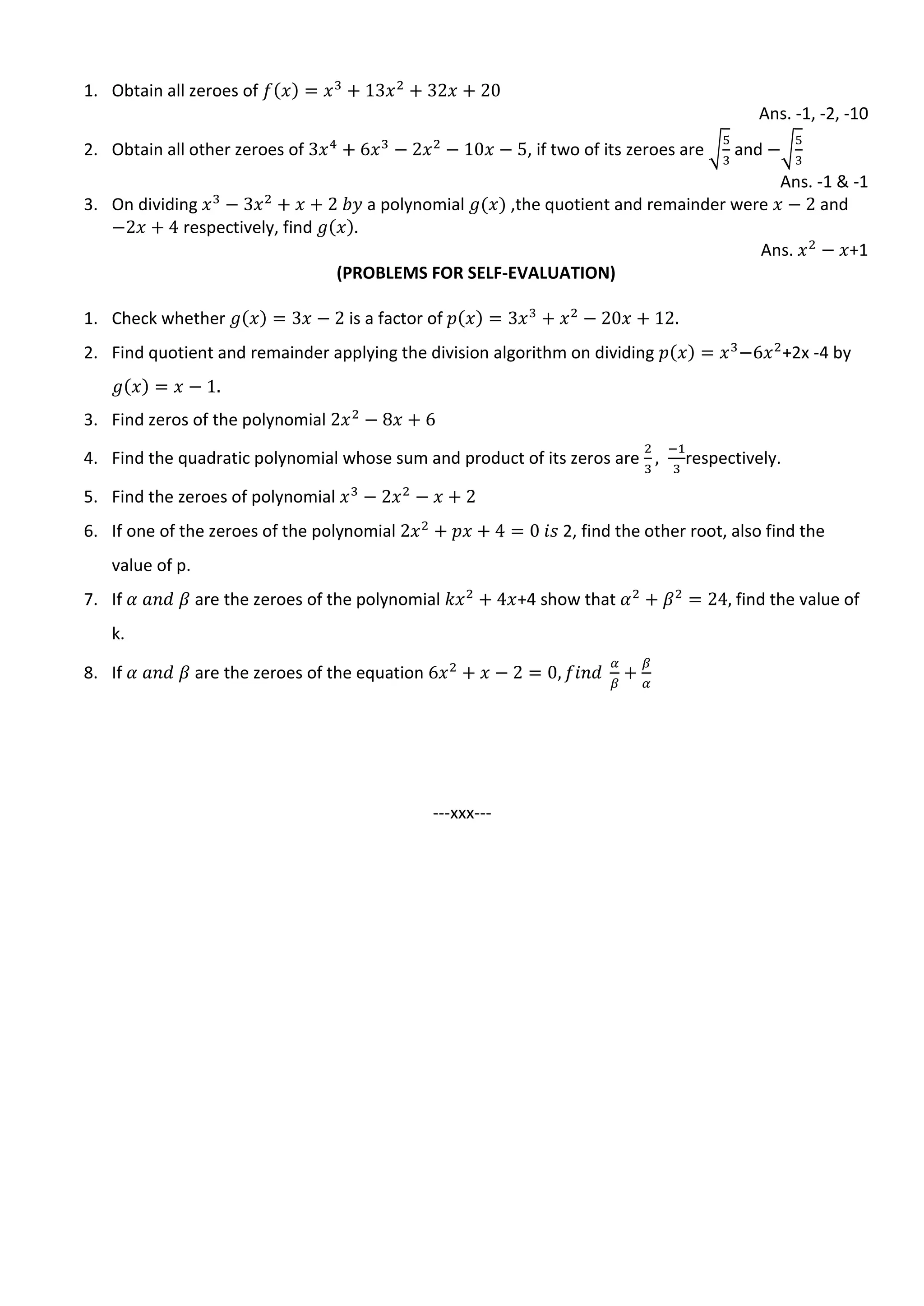 1. Obtain all zeroes of
Ans. -1, -2, -10
2. Obtain all other zeroes of , if two of its zeroes are √ and √
Ans. -1 & -1
3. On dividing a polynomial ,the quotient and remainder were and
respectively, find
Ans. +1
(PROBLEMS FOR SELF-EVALUATION)
1. Check whether is a factor of
2. Find quotient and remainder applying the division algorithm on dividing +2x -4 by
3. Find zeros of the polynomial
4. Find the quadratic polynomial whose sum and product of its zeros are respectively.
5. Find the zeroes of polynomial
6. If one of the zeroes of the polynomial 2, find the other root, also find the
value of p.
7. If are the zeroes of the polynomial +4 show that find the value of
k.
8. If are the zeroes of the equation
---xxx---
 