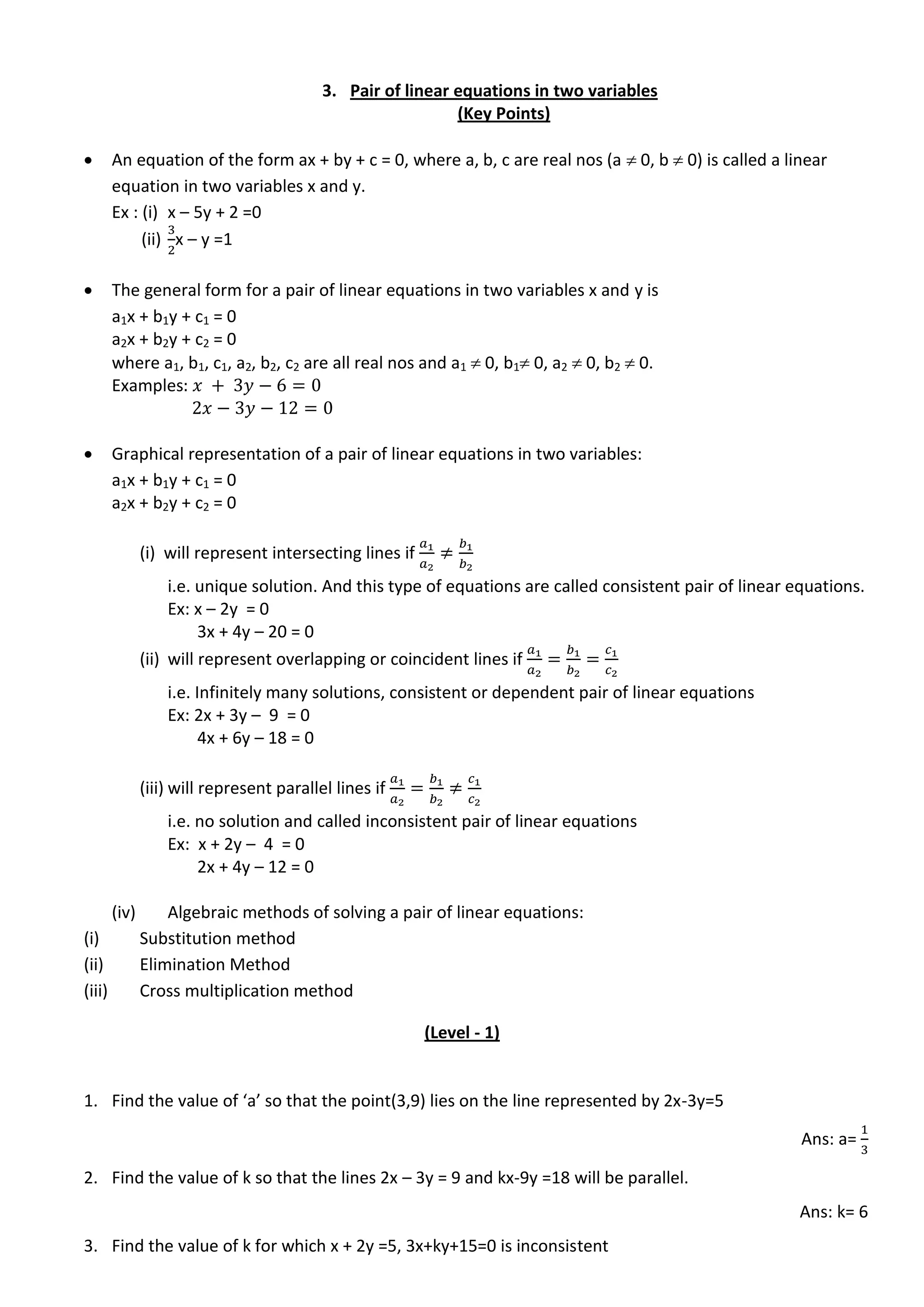 3. Pair of linear equations in two variables
(Key Points)
 An equation of the form ax + by + c = 0, where a, b, c are real nos (a  0, b  0) is called a linear
equation in two variables x and y.
Ex : (i) x – 5y + 2 =0
(ii) x – y =1
 The general form for a pair of linear equations in two variables x and y is
a1x + b1y + c1 = 0
a2x + b2y + c2 = 0
where a1, b1, c1, a2, b2, c2 are all real nos and a1  0, b1 0, a2  0, b2  0.
Examples
 Graphical representation of a pair of linear equations in two variables:
a1x + b1y + c1 = 0
a2x + b2y + c2 = 0
(i) will represent intersecting lines if
i.e. unique solution. And this type of equations are called consistent pair of linear equations.
Ex: x – 2y = 0
3x + 4y – 20 = 0
(ii) will represent overlapping or coincident lines if
i.e. Infinitely many solutions, consistent or dependent pair of linear equations
Ex: 2x + 3y – 9 = 0
4x + 6y – 18 = 0
(iii) will represent parallel lines if
i.e. no solution and called inconsistent pair of linear equations
Ex: x + 2y – 4 = 0
2x + 4y – 12 = 0
(iv) Algebraic methods of solving a pair of linear equations:
(i) Substitution method
(ii) Elimination Method
(iii) Cross multiplication method
(Level - 1)
1. Find the value of ‘a’ so that the point(3,9) lies on the line represented by 2x-3y=5
Ans: a=
2. Find the value of k so that the lines 2x – 3y = 9 and kx-9y =18 will be parallel.
Ans: k= 6
3. Find the value of k for which x + 2y =5, 3x+ky+15=0 is inconsistent
 