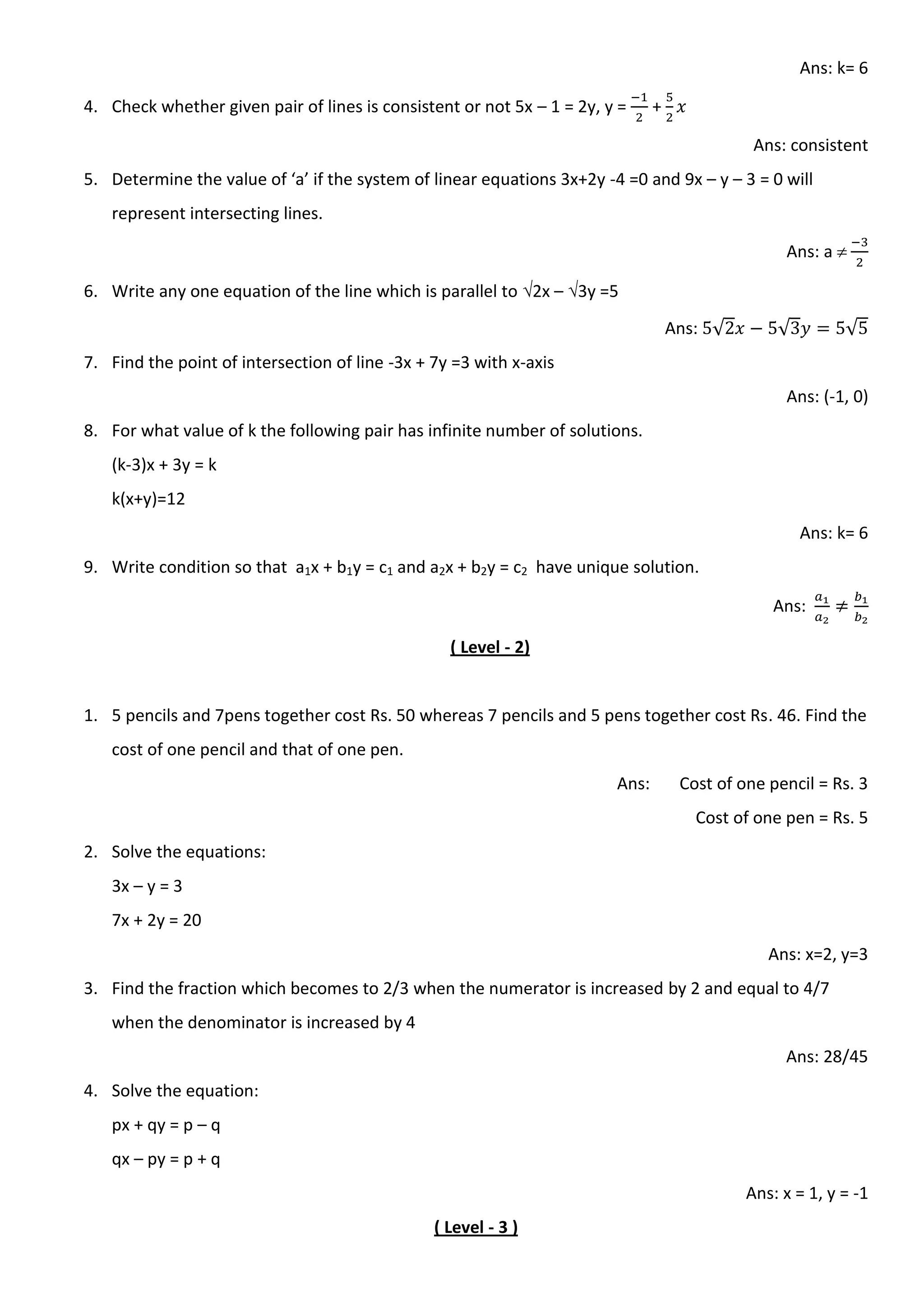 Ans: k= 6
4. Check whether given pair of lines is consistent or not 5x – 1 = 2y, y = +
Ans: consistent
5. Determine the value of ‘a’ if the system of linear equations 3x+2y -4 =0 and 9x – y – 3 = 0 will
represent intersecting lines.
Ans: a 
6. Write any one equation of the line which is parallel to 2x – 3y =5
Ans: √ √ √
7. Find the point of intersection of line -3x + 7y =3 with x-axis
Ans: (-1, 0)
8. For what value of k the following pair has infinite number of solutions.
(k-3)x + 3y = k
k(x+y)=12
Ans: k= 6
9. Write condition so that a1x + b1y = c1 and a2x + b2y = c2 have unique solution.
Ans:
( Level - 2)
1. 5 pencils and 7pens together cost Rs. 50 whereas 7 pencils and 5 pens together cost Rs. 46. Find the
cost of one pencil and that of one pen.
Ans: Cost of one pencil = Rs. 3
Cost of one pen = Rs. 5
2. Solve the equations:
3x – y = 3
7x + 2y = 20
Ans: x=2, y=3
3. Find the fraction which becomes to 2/3 when the numerator is increased by 2 and equal to 4/7
when the denominator is increased by 4
Ans: 28/45
4. Solve the equation:
px + qy = p – q
qx – py = p + q
Ans: x = 1, y = -1
( Level - 3 )
 