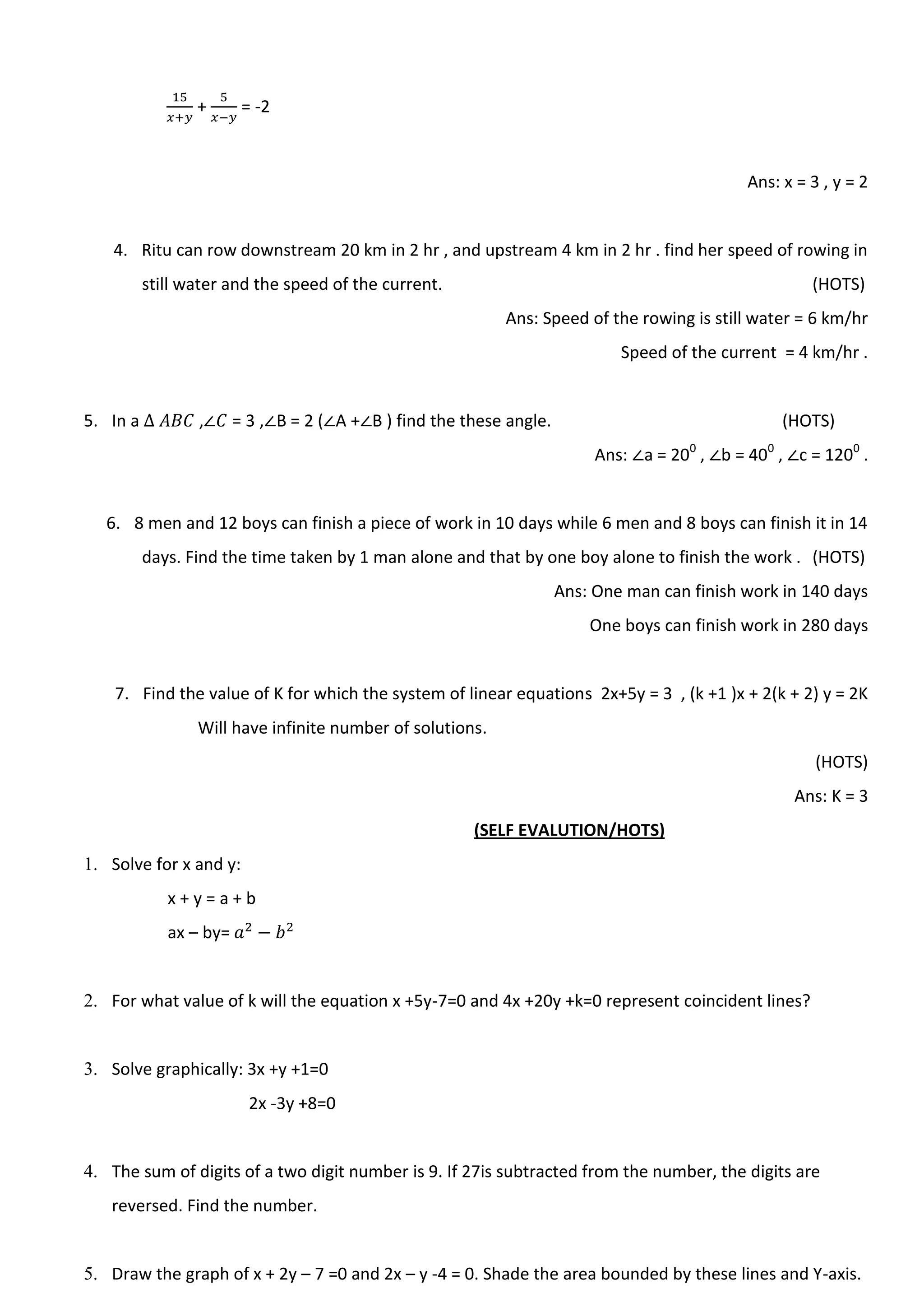 + = -2
Ans: x = 3 , y = 2
4. Ritu can row downstream 20 km in 2 hr , and upstream 4 km in 2 hr . find her speed of rowing in
still water and the speed of the current. (HOTS)
Ans: Speed of the rowing is still water = 6 km/hr
Speed of the current = 4 km/hr .
5. In a , = 3 , B = 2 ( A + B ) find the these angle. (HOTS)
Ans: a = 200
, b = 400
, c = 1200
.
6. 8 men and 12 boys can finish a piece of work in 10 days while 6 men and 8 boys can finish it in 14
days. Find the time taken by 1 man alone and that by one boy alone to finish the work . (HOTS)
Ans: One man can finish work in 140 days
One boys can finish work in 280 days
7. Find the value of K for which the system of linear equations 2x+5y = 3 , (k +1 )x + 2(k + 2) y = 2K
Will have infinite number of solutions.
(HOTS)
Ans: K = 3
(SELF EVALUTION/HOTS)
1. Solve for x and y:
x + y = a + b
ax – by=
2. For what value of k will the equation x +5y-7=0 and 4x +20y +k=0 represent coincident lines?
3. Solve graphically: 3x +y +1=0
2x -3y +8=0
4. The sum of digits of a two digit number is 9. If 27is subtracted from the number, the digits are
reversed. Find the number.
5. Draw the graph of x + 2y – 7 =0 and 2x – y -4 = 0. Shade the area bounded by these lines and Y-axis.
 