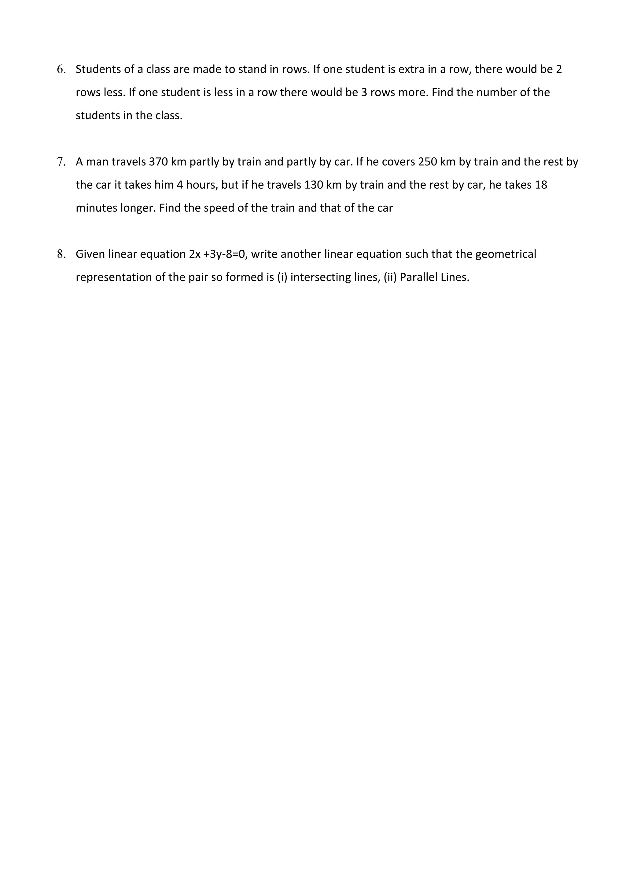 6. Students of a class are made to stand in rows. If one student is extra in a row, there would be 2
rows less. If one student is less in a row there would be 3 rows more. Find the number of the
students in the class.
7. A man travels 370 km partly by train and partly by car. If he covers 250 km by train and the rest by
the car it takes him 4 hours, but if he travels 130 km by train and the rest by car, he takes 18
minutes longer. Find the speed of the train and that of the car
8. Given linear equation 2x +3y-8=0, write another linear equation such that the geometrical
representation of the pair so formed is (i) intersecting lines, (ii) Parallel Lines.
 