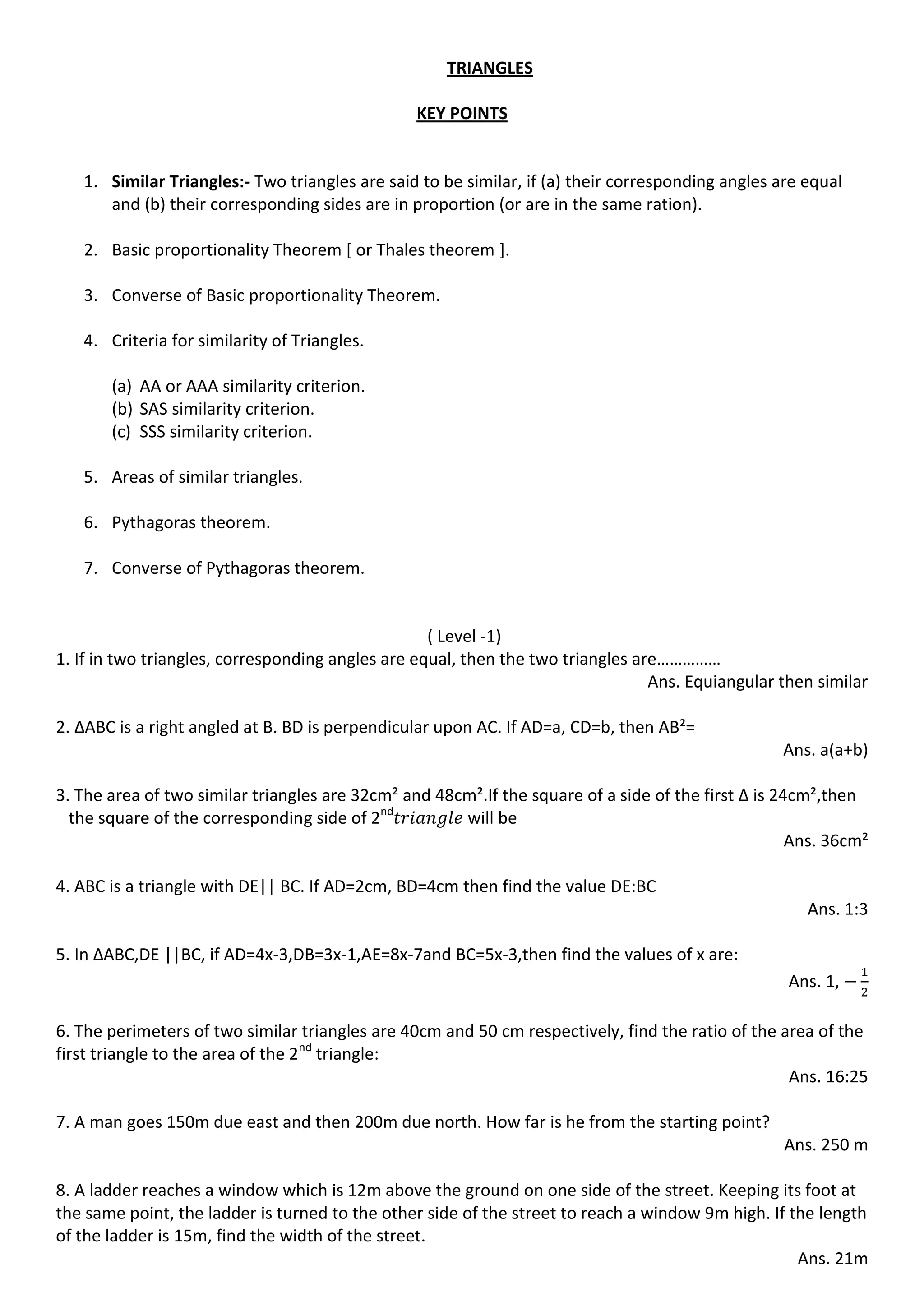 TRIANGLES
KEY POINTS
1. Similar Triangles:- Two triangles are said to be similar, if (a) their corresponding angles are equal
and (b) their corresponding sides are in proportion (or are in the same ration).
2. Basic proportionality Theorem [ or Thales theorem ].
3. Converse of Basic proportionality Theorem.
4. Criteria for similarity of Triangles.
(a) AA or AAA similarity criterion.
(b) SAS similarity criterion.
(c) SSS similarity criterion.
5. Areas of similar triangles.
6. Pythagoras theorem.
7. Converse of Pythagoras theorem.
( Level -1)
1. If in two triangles, corresponding angles are equal, then the two triangles are……………
Ans. Equiangular then similar
2. ∆ABC is a right angled at B. BD is perpendicular upon AC. If AD=a, CD=b, then AB²=
Ans. a(a+b)
3. The area of two similar triangles are 32cm² and 48cm².If the square of a side of the first ∆ is 24cm²,then
the square of the corresponding side of 2nd
will be
Ans. 36cm²
4. ABC is a triangle with DE|| BC. If AD=2cm, BD=4cm then find the value DE:BC
Ans. 1:3
5. In ∆ABC,DE ||BC, if AD=4x-3,DB=3x-1,AE=8x-7and BC=5x-3,then find the values of x are:
Ans. 1,
6. The perimeters of two similar triangles are 40cm and 50 cm respectively, find the ratio of the area of the
first triangle to the area of the 2nd
triangle:
Ans. 16:25
7. A man goes 150m due east and then 200m due north. How far is he from the starting point?
Ans. 250 m
8. A ladder reaches a window which is 12m above the ground on one side of the street. Keeping its foot at
the same point, the ladder is turned to the other side of the street to reach a window 9m high. If the length
of the ladder is 15m, find the width of the street.
Ans. 21m
 