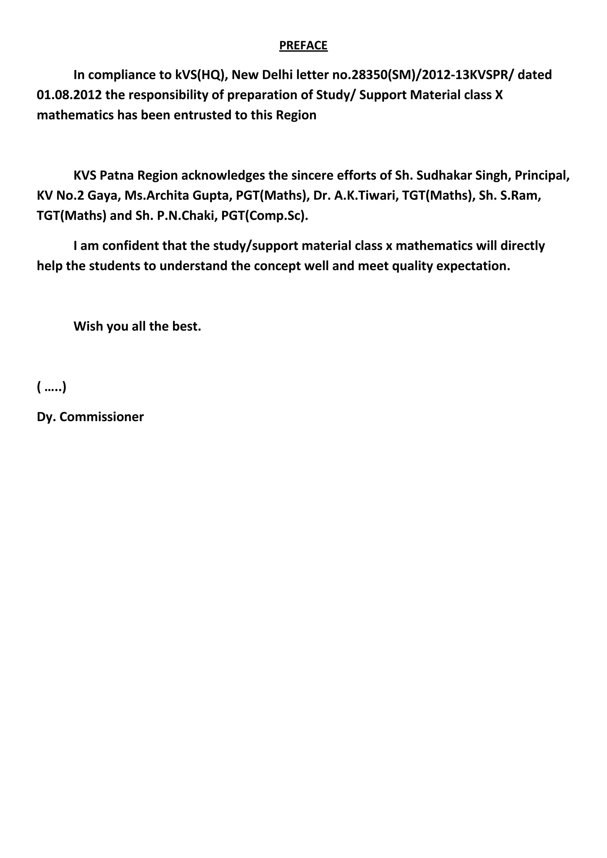 PREFACE
In compliance to kVS(HQ), New Delhi letter no.28350(SM)/2012-13KVSPR/ dated
01.08.2012 the responsibility of preparation of Study/ Support Material class X
mathematics has been entrusted to this Region
KVS Patna Region acknowledges the sincere efforts of Sh. Sudhakar Singh, Principal,
KV No.2 Gaya, Ms.Archita Gupta, PGT(Maths), Dr. A.K.Tiwari, TGT(Maths), Sh. S.Ram,
TGT(Maths) and Sh. P.N.Chaki, PGT(Comp.Sc).
I am confident that the study/support material class x mathematics will directly
help the students to understand the concept well and meet quality expectation.
Wish you all the best.
( …..)
Dy. Commissioner
 