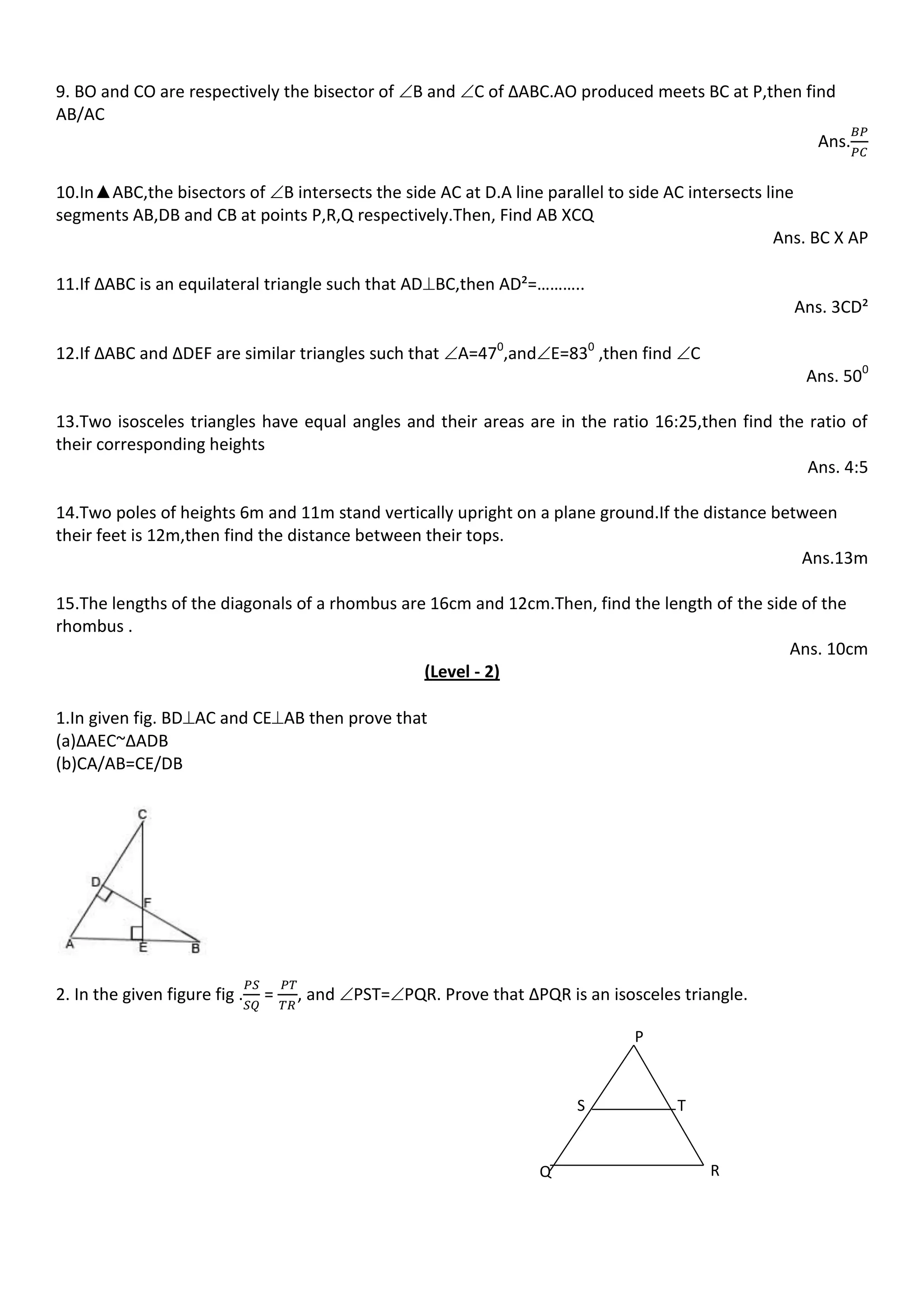 9. BO and CO are respectively the bisector of B and C of ∆ABC.AO produced meets BC at P,then find
AB/AC
Ans.
10.In▲ABC,the bisectors of B intersects the side AC at D.A line parallel to side AC intersects line
segments AB,DB and CB at points P,R,Q respectively.Then, Find AB XCQ
Ans. BC X AP
11.If ∆ABC is an equilateral triangle such that ADBC,then AD²=………..
Ans. 3CD²
12.If ∆ABC and ∆DEF are similar triangles such that A=470
,andE=830
,then find C
Ans. 500
13.Two isosceles triangles have equal angles and their areas are in the ratio 16:25,then find the ratio of
their corresponding heights
Ans. 4:5
14.Two poles of heights 6m and 11m stand vertically upright on a plane ground.If the distance between
their feet is 12m,then find the distance between their tops.
Ans.13m
15.The lengths of the diagonals of a rhombus are 16cm and 12cm.Then, find the length of the side of the
rhombus .
Ans. 10cm
(Level - 2)
1.In given fig. BDAC and CEAB then prove that
(a)∆AEC~∆ADB
(b)CA/AB=CE/DB
2. In the given figure fig . = , and PST=PQR. Prove that ∆PQR is an isosceles triangle.
P
Q R
TS
 