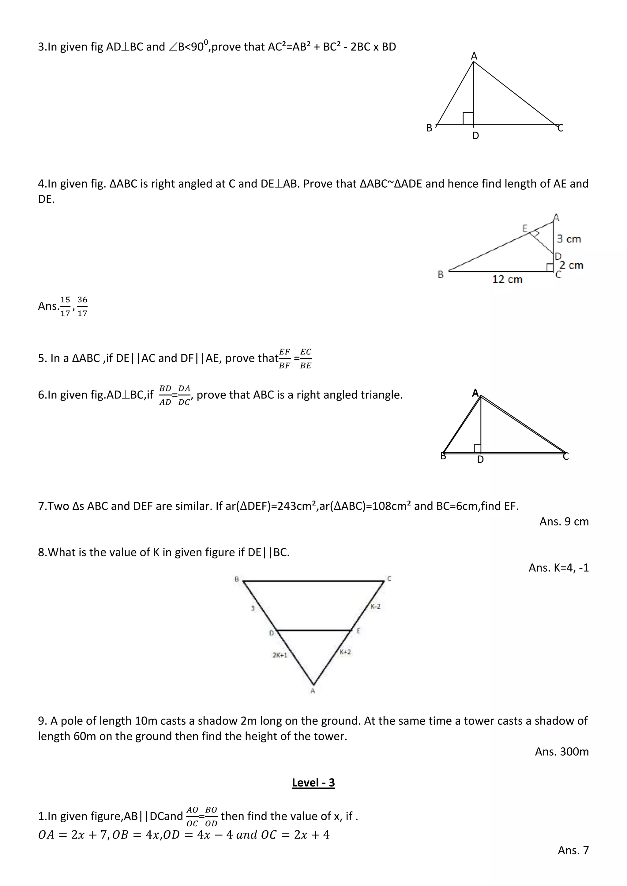 3.In given fig ADBC and B<900
,prove that AC²=AB² + BC² - 2BC x BD
4.In given fig. ∆ABC is right angled at C and DEAB. Prove that ∆ABC~∆ADE and hence find length of AE and
DE.
Ans.
5. In a ∆ABC ,if DE||AC and DF||AE, prove that =
6.In given fig.ADBC,if = , prove that ABC is a right angled triangle.
7.Two ∆s ABC and DEF are similar. If ar( DEF)=243cm²,ar( ABC)=108cm² and BC=6cm,find EF.
Ans. 9 cm
8.What is the value of K in given figure if DE||BC.
Ans. K=4, -1
9. A pole of length 10m casts a shadow 2m long on the ground. At the same time a tower casts a shadow of
length 60m on the ground then find the height of the tower.
Ans. 300m
Level - 3
1.In given figure,AB||DCand = then find the value of x, if .
,
Ans. 7
A
B
D
C
AA
B C
A
B CD
 