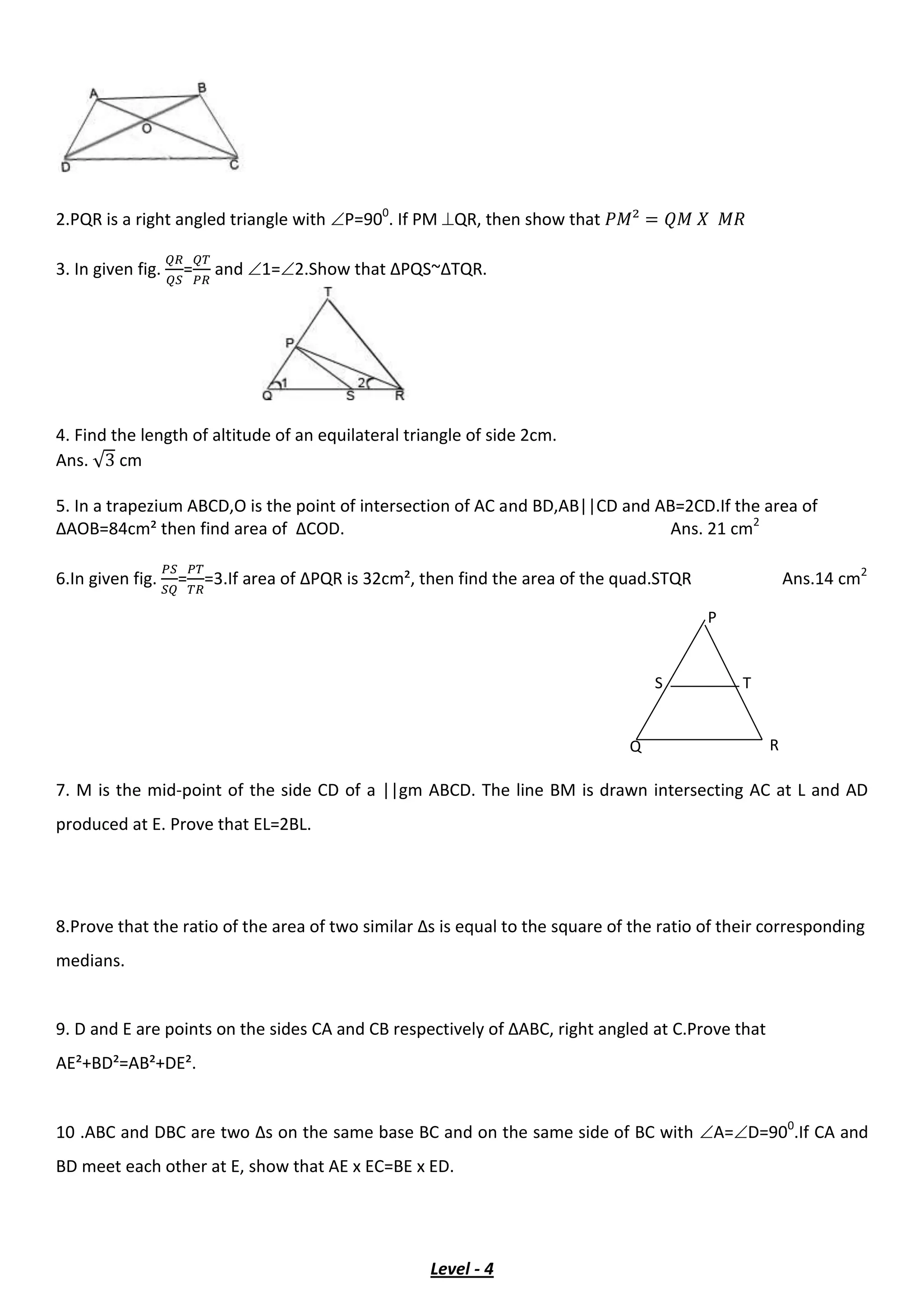 2.PQR is a right angled triangle with P=900
. If PM QR, then show that
3. In given fig. = and 1=2.Show that ∆PQS~∆TQR.
4. Find the length of altitude of an equilateral triangle of side 2cm.
Ans. √ cm
5. In a trapezium ABCD,O is the point of intersection of AC and BD,AB||CD and AB=2CD.If the area of
∆AOB=84cm² then find area of ∆COD. Ans. 21 cm2
6.In given fig. = =3.If area of ∆PQR is 32cm², then find the area of the quad.STQR Ans.14 cm2
7. M is the mid-point of the side CD of a ||gm ABCD. The line BM is drawn intersecting AC at L and AD
produced at E. Prove that EL=2BL.
8.Prove that the ratio of the area of two similar ∆s is equal to the square of the ratio of their corresponding
medians.
9. D and E are points on the sides CA and CB respectively of ∆ABC, right angled at C.Prove that
AE²+BD²=AB²+DE².
10 .ABC and DBC are two ∆s on the same base BC and on the same side of BC with A=D=900
.If CA and
BD meet each other at E, show that AE x EC=BE x ED.
Level - 4
P
Q R
TS
 
