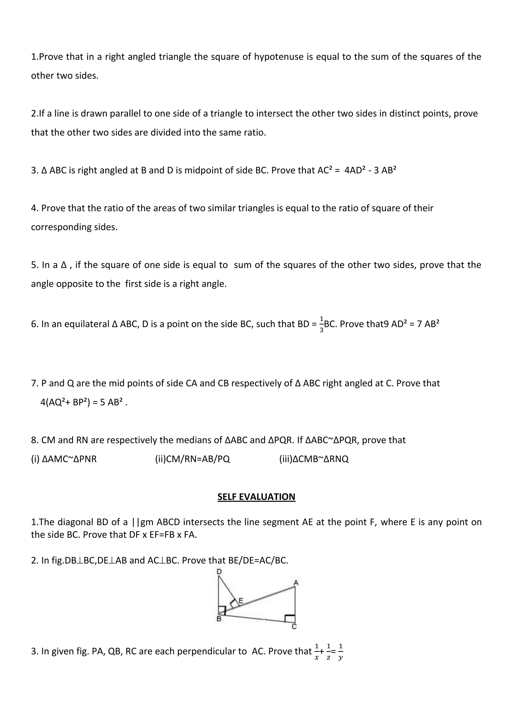 1.Prove that in a right angled triangle the square of hypotenuse is equal to the sum of the squares of the
other two sides.
2.If a line is drawn parallel to one side of a triangle to intersect the other two sides in distinct points, prove
that the other two sides are divided into the same ratio.
3. ∆ ABC is right angled at B and D is midpoint of side BC. Prove that AC² = 4AD² - 3 AB²
4. Prove that the ratio of the areas of two similar triangles is equal to the ratio of square of their
corresponding sides.
5. In a ∆ , if the square of one side is equal to sum of the squares of the other two sides, prove that the
angle opposite to the first side is a right angle.
6. In an equilateral ∆ ABC, D is a point on the side BC, such that BD = BC. Prove that9 AD² = 7 AB²
7. P and Q are the mid points of side CA and CB respectively of ∆ ABC right angled at C. Prove that
4(AQ²+ BP²) = 5 AB² .
8. CM and RN are respectively the medians of ∆ABC and ∆PQR. If ∆ABC~∆PQR, prove that
(i) ∆AMC~∆PNR (ii)CM/RN=AB/PQ (iii)∆CMB~∆RNQ
SELF EVALUATION
1.The diagonal BD of a ||gm ABCD intersects the line segment AE at the point F, where E is any point on
the side BC. Prove that DF x EF=FB x FA.
2. In fig.DBBC,DEAB and ACBC. Prove that BE/DE=AC/BC.
3. In given fig. PA, QB, RC are each perpendicular to AC. Prove that + =
 