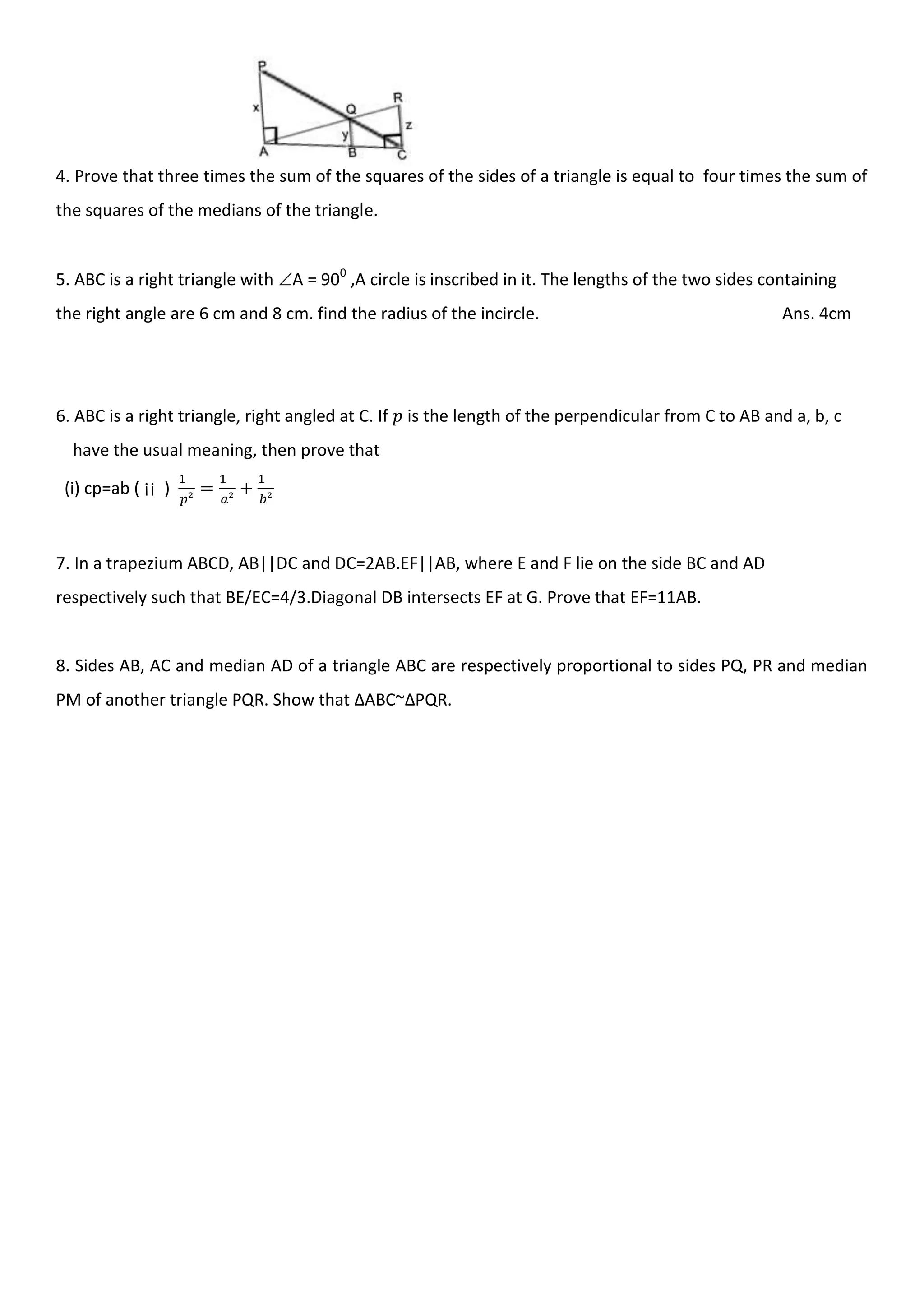 4. Prove that three times the sum of the squares of the sides of a triangle is equal to four times the sum of
the squares of the medians of the triangle.
5. ABC is a right triangle with A = 900
,A circle is inscribed in it. The lengths of the two sides containing
the right angle are 6 cm and 8 cm. find the radius of the incircle. Ans. 4cm
6. ABC is a right triangle, right angled at C. If is the length of the perpendicular from C to AB and a, b, c
have the usual meaning, then prove that
(i) cp=ab ( ¡¡ )
7. In a trapezium ABCD, AB||DC and DC=2AB.EF||AB, where E and F lie on the side BC and AD
respectively such that BE/EC=4/3.Diagonal DB intersects EF at G. Prove that EF=11AB.
8. Sides AB, AC and median AD of a triangle ABC are respectively proportional to sides PQ, PR and median
PM of another triangle PQR. Show that ∆ABC~∆PQR.
 