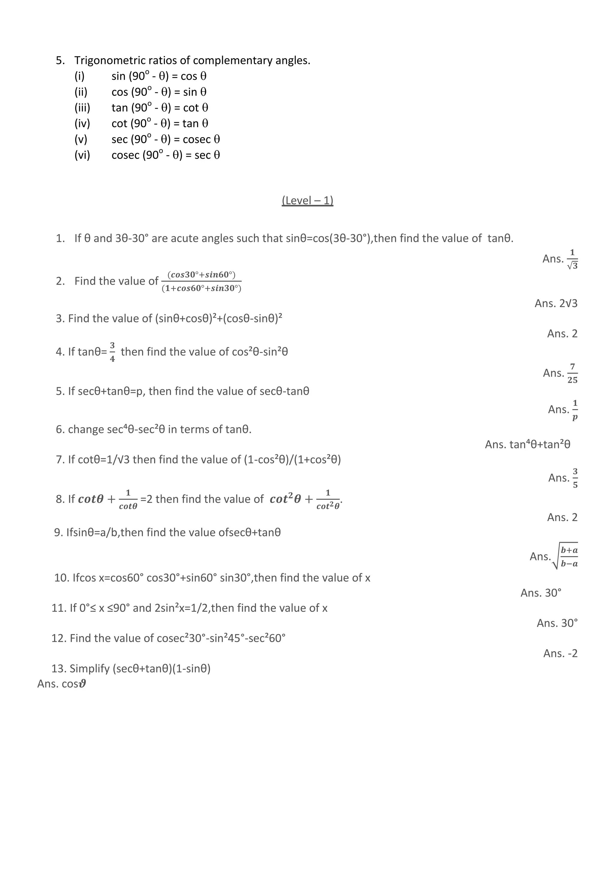 5. Trigonometric ratios of complementary angles.
(i) sin (90o
- ) = cos 
(ii) cos (90o
- ) = sin 
(iii) tan (90o
- ) = cot 
(iv) cot (90o
- ) = tan 
(v) sec (90o
- ) = cosec 
(vi) cosec (90o
- ) = sec 
(Level – 1)
1. If θ and 3θ-30° are acute angles such that sinθ=cos(3θ-30°),then find the value of tanθ.
Ans.
√
2. Find the value of
Ans. 2√3
3. Find the value of (sinθ+cosθ)²+(cosθ-sinθ)²
Ans. 2
4. If tanθ= then find the value of cos²θ-sin²θ
Ans.
5. If secθ+tanθ=p, then find the value of secθ-tanθ
Ans.
6. change sec´θ-sec²θ in terms of tanθ.
Ans. tan´θ+tan²θ
7. If cotθ=1/√3 then find the value of (1-cos²θ)/(1+cos²θ)
Ans.
8. If =2 then find the value of .
Ans. 2
9. Ifsinθ=a/b,then find the value ofsecθ+tanθ
Ans.√
10. Ifcos x=cos60° cos30°+sin60° sin30°,then find the value of x
Ans. 30°
11. If 0°≤ x ≤90° and 2sin²x=1/2,then find the value of x
Ans. 30°
12. Find the value of cosec²30°-sin²45°-sec²60°
Ans. -2
13. Simplify (secθ+tanθ)(1-sinθ)
Ans. cos
 