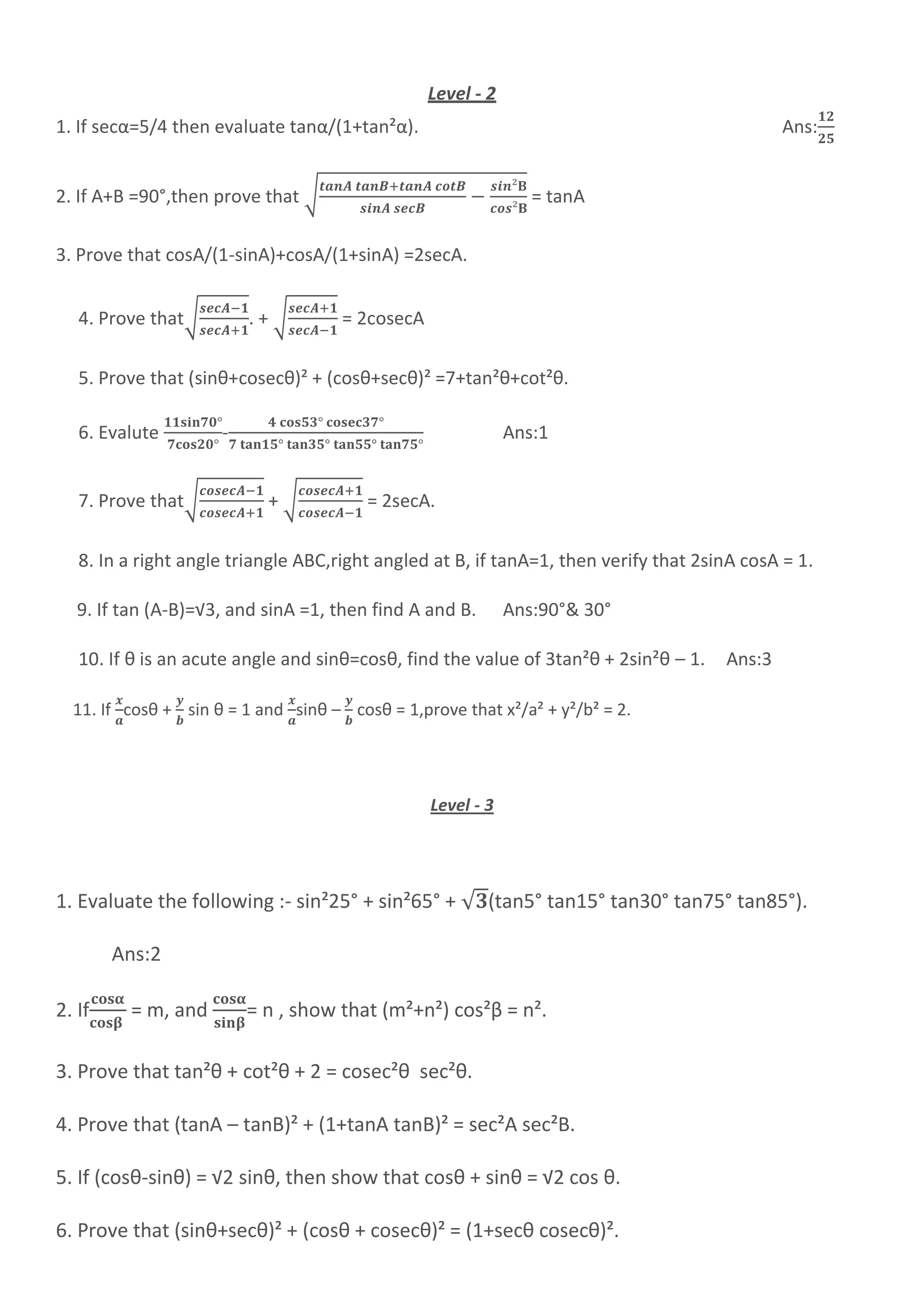 Level - 2
1. If secα=5/4 then evaluate tanα/(1+tan²α). Ans:
2. If A+B =90°,then prove that √ = tanA
3. Prove that cosA/(1-sinA)+cosA/(1+sinA) =2secA.
4. Prove that√ . + √ = 2cosecA
5. Prove that (sinθ+cosecθ)² + (cosθ+secθ)² =7+tan²θ+cot²θ.
6. Evalute - Ans:1
7. Prove that√ + √ = 2secA.
8. In a right angle triangle ABC,right angled at B, if tanA=1, then verify that 2sinA cosA = 1.
9. If tan (A-B)=√3, and sinA =1, then find A and B. Ans:90°& 30°
10. If θ is an acute angle and sinθ=cosθ, find the value of 3tan²θ + 2sin²θ – 1. Ans:3
11. If cosθ + sin θ = 1 and sinθ – cosθ = 1,prove that x²/a² + y²/b² = 2.
Level - 3
1. Evaluate the following :- sin²25° + sin²65° + √ (tan5° tan15° tan30° tan75° tan85°).
Ans:2
2. If = m, and = n , show that (m²+n²) cos²β = n².
3. Prove that tan²θ + cot²θ + 2 = cosec²θ sec²θ.
4. Prove that (tanA – tanB)² + (1+tanA tanB)² = sec²A sec²B.
5. If (cosθ-sinθ) = √2 sinθ, then show that cosθ + sinθ = √2 cos θ.
6. Prove that (sinθ+secθ)² + (cosθ + cosecθ)² = (1+secθ cosecθ)².
 