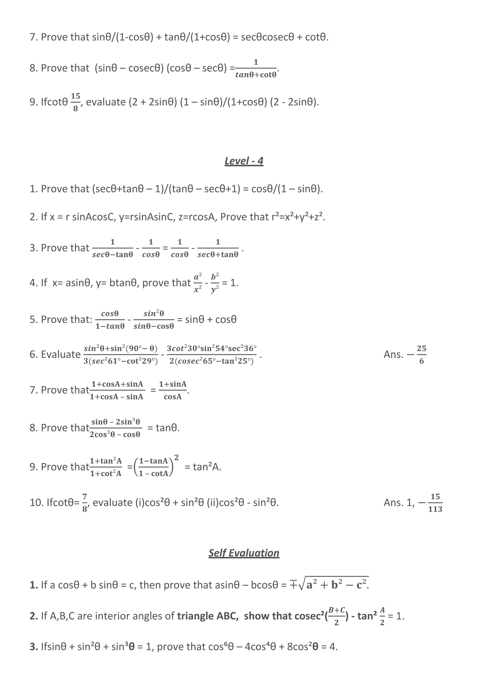 7. Prove that sinθ/(1-cosθ) + tanθ/(1+cosθ) = secθcosecθ + cotθ.
8. Prove that (sinθ – cosecθ) (cosθ – secθ) = .
9. Ifcotθ , evaluate (2 + 2sinθ) (1 – sinθ)/(1+cosθ) (2 - 2sinθ).
Level - 4
1. Prove that (secθ+tanθ – 1)/(tanθ – secθ+1) = cosθ/(1 – sinθ).
2. If x = r sinAcosC, y=rsinAsinC, z=rcosA, Prove that r²=x²+y²+z².
3. Prove that - = - .
4. If x= asinθ, y= btanθ, prove that - = 1.
5. Prove that: - = sinθ + cosθ
6. Evaluate - . Ans.
7. Prove that
–
= .
8. Prove that
–
–
= tanθ.
9. Prove that =(
–
) = tan²A.
10. Ifcotθ= , evaluate (i)cos²θ + sin²θ (ii)cos²θ - sin²θ. Ans. 1,
Self Evaluation
1. If a cosθ + b sinθ = c, then prove that asinθ – bcosθ = ∓√
2. If A,B,C are interior angles of triangle ABC, show that cosec²( ) - tan² = 1.
3. Ifsinθ + sin²θ + sin³θ = 1, prove that cos⁶θ – 4cos´θ + 8cos²θ = 4.
 