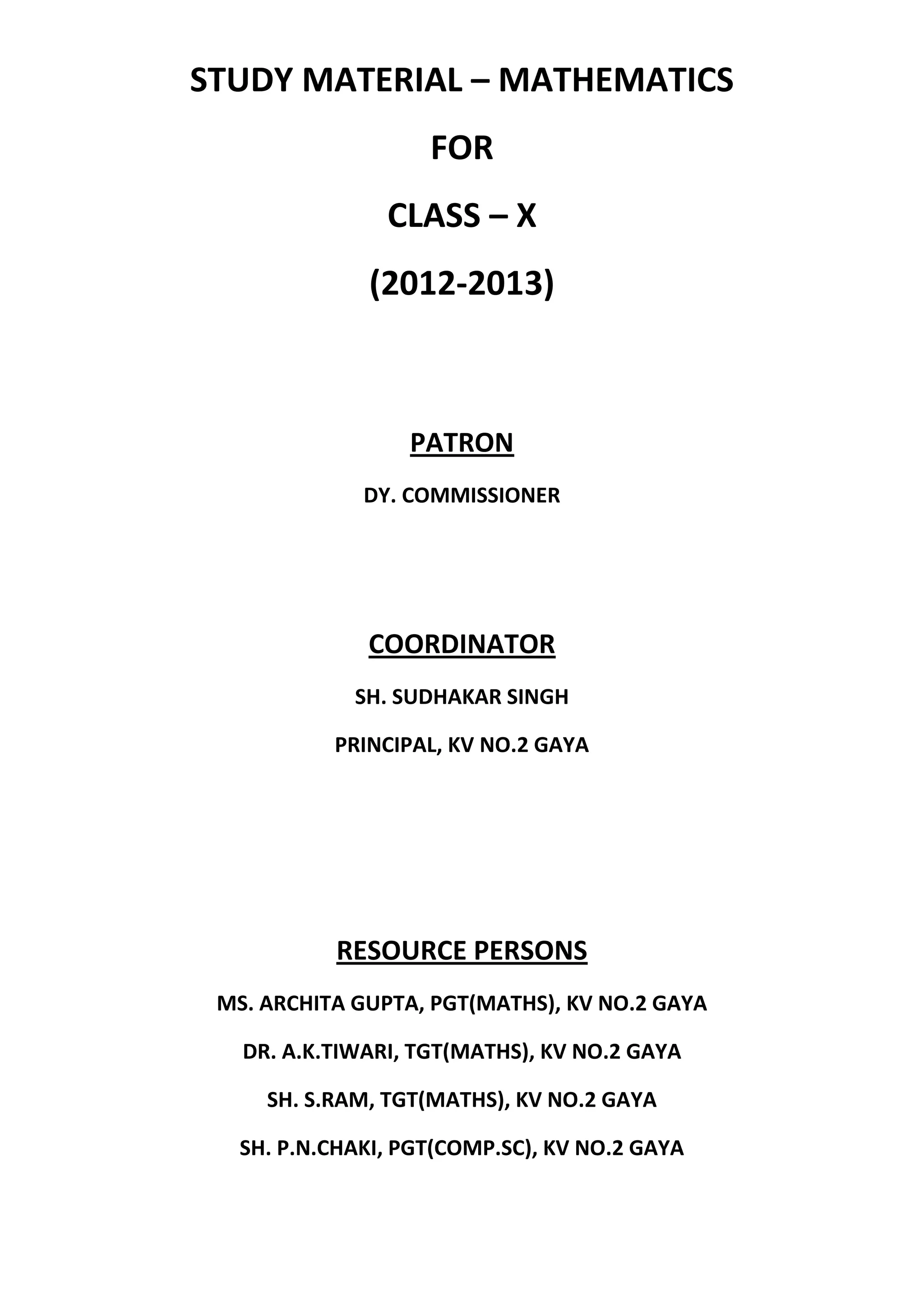 STUDY MATERIAL – MATHEMATICS
FOR
CLASS – X
(2012-2013)
PATRON
DY. COMMISSIONER
COORDINATOR
SH. SUDHAKAR SINGH
PRINCIPAL, KV NO.2 GAYA
RESOURCE PERSONS
MS. ARCHITA GUPTA, PGT(MATHS), KV NO.2 GAYA
DR. A.K.TIWARI, TGT(MATHS), KV NO.2 GAYA
SH. S.RAM, TGT(MATHS), KV NO.2 GAYA
SH. P.N.CHAKI, PGT(COMP.SC), KV NO.2 GAYA
 