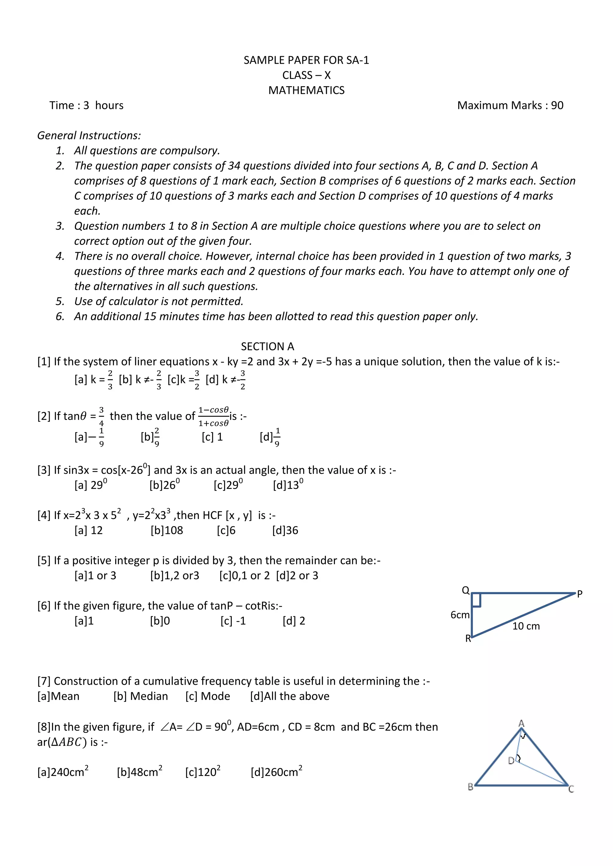 SAMPLE PAPER FOR SA-1
CLASS – X
MATHEMATICS
Time : 3 hours Maximum Marks : 90
General Instructions:
1. All questions are compulsory.
2. The question paper consists of 34 questions divided into four sections A, B, C and D. Section A
comprises of 8 questions of 1 mark each, Section B comprises of 6 questions of 2 marks each. Section
C comprises of 10 questions of 3 marks each and Section D comprises of 10 questions of 4 marks
each.
3. Question numbers 1 to 8 in Section A are multiple choice questions where you are to select on
correct option out of the given four.
4. There is no overall choice. However, internal choice has been provided in 1 question of two marks, 3
questions of three marks each and 2 questions of four marks each. You have to attempt only one of
the alternatives in all such questions.
5. Use of calculator is not permitted.
6. An additional 15 minutes time has been allotted to read this question paper only.
SECTION A
[1] If the system of liner equations x - ky =2 and 3x + 2y =-5 has a unique solution, then the value of k is:-
[a] k = *b+ k ≠- [c]k = *d+ k ≠-
[2] If tan = then the value of is :-
[a] [b] [c] 1 [d]
[3] If sin3x = cos[x-260
] and 3x is an actual angle, then the value of x is :-
[a] 290
[b]260
[c]290
[d]130
[4] If x=23
x 3 x 52
, y=22
x33
,then HCF [x , y] is :-
[a] 12 [b]108 [c]6 [d]36
[5] If a positive integer p is divided by 3, then the remainder can be:-
[a]1 or 3 [b]1,2 or3 [c]0,1 or 2 [d]2 or 3
[6] If the given figure, the value of tanP – cotRis:-
[a]1 [b]0 [c] -1 [d] 2
[7] Construction of a cumulative frequency table is useful in determining the :-
[a]Mean [b] Median [c] Mode [d]All the above
[8]In the given figure, if A= D = 900
, AD=6cm , CD = 8cm and BC =26cm then
ar( is :-
[a]240cm2
[b]48cm2
[c]1202
[d]260cm2
6cm
PQ
R
10 cm
 