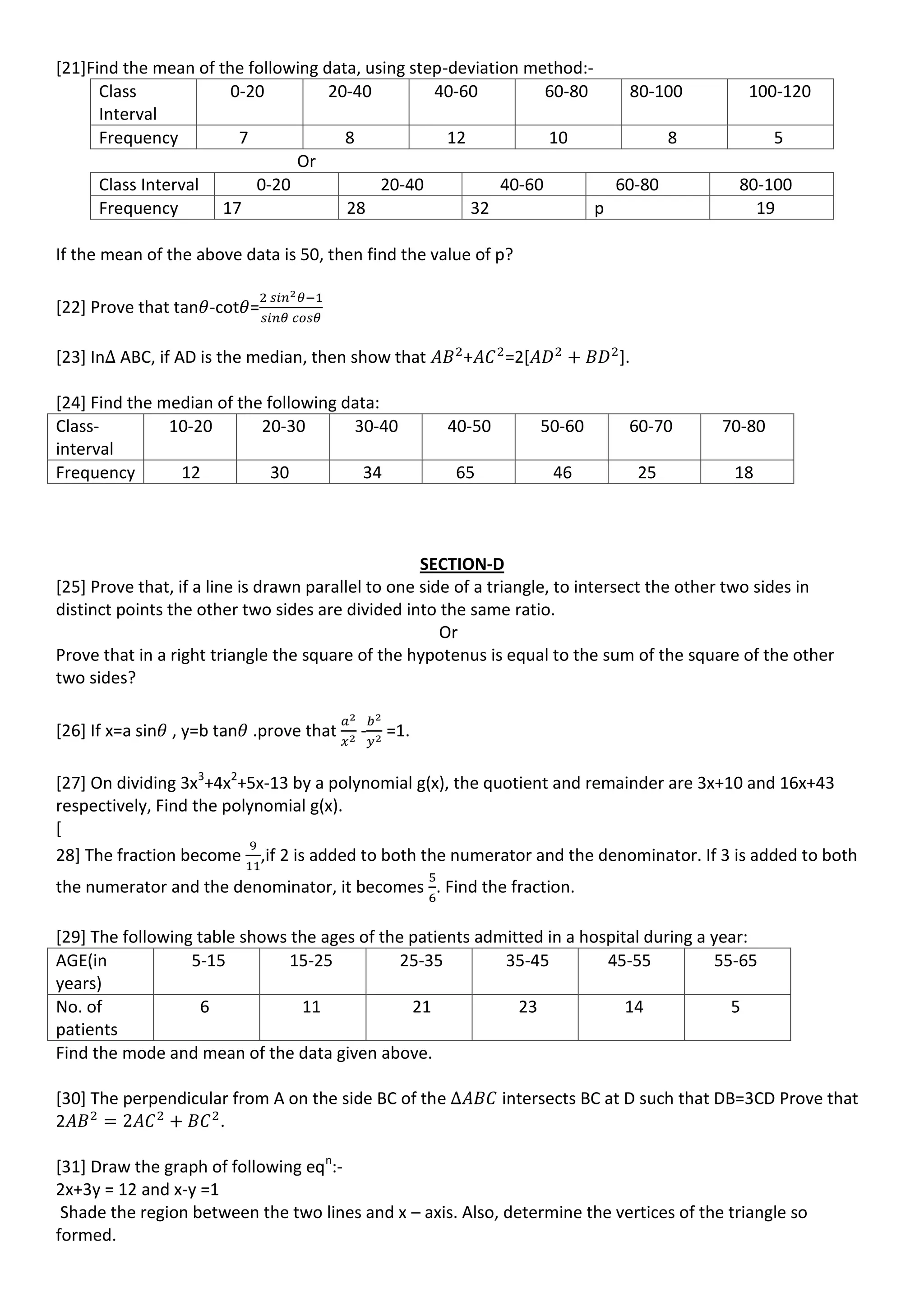 [21]Find the mean of the following data, using step-deviation method:-
Class
Interval
0-20 20-40 40-60 60-80 80-100 100-120
Frequency 7 8 12 10 8 5
Or
Class Interval 0-20 20-40 40-60 60-80 80-100
Frequency 17 28 32 p 19
If the mean of the above data is 50, then find the value of p?
[22] Prove that tan -cot =
[23] In ABC, if AD is the median, then show that + =2[ ].
[24] Find the median of the following data:
Class-
interval
10-20 20-30 30-40 40-50 50-60 60-70 70-80
Frequency 12 30 34 65 46 25 18
SECTION-D
[25] Prove that, if a line is drawn parallel to one side of a triangle, to intersect the other two sides in
distinct points the other two sides are divided into the same ratio.
Or
Prove that in a right triangle the square of the hypotenus is equal to the sum of the square of the other
two sides?
[26] If x=a sin , y=b tan .prove that - =1.
[27] On dividing 3x3
+4x2
+5x-13 by a polynomial g(x), the quotient and remainder are 3x+10 and 16x+43
respectively, Find the polynomial g(x).
[
28] The fraction become ,if 2 is added to both the numerator and the denominator. If 3 is added to both
the numerator and the denominator, it becomes . Find the fraction.
[29] The following table shows the ages of the patients admitted in a hospital during a year:
AGE(in
years)
5-15 15-25 25-35 35-45 45-55 55-65
No. of
patients
6 11 21 23 14 5
Find the mode and mean of the data given above.
[30] The perpendicular from A on the side BC of the intersects BC at D such that DB=3CD Prove that
2 .
[31] Draw the graph of following eqn
:-
2x+3y = 12 and x-y =1
Shade the region between the two lines and x – axis. Also, determine the vertices of the triangle so
formed.
 