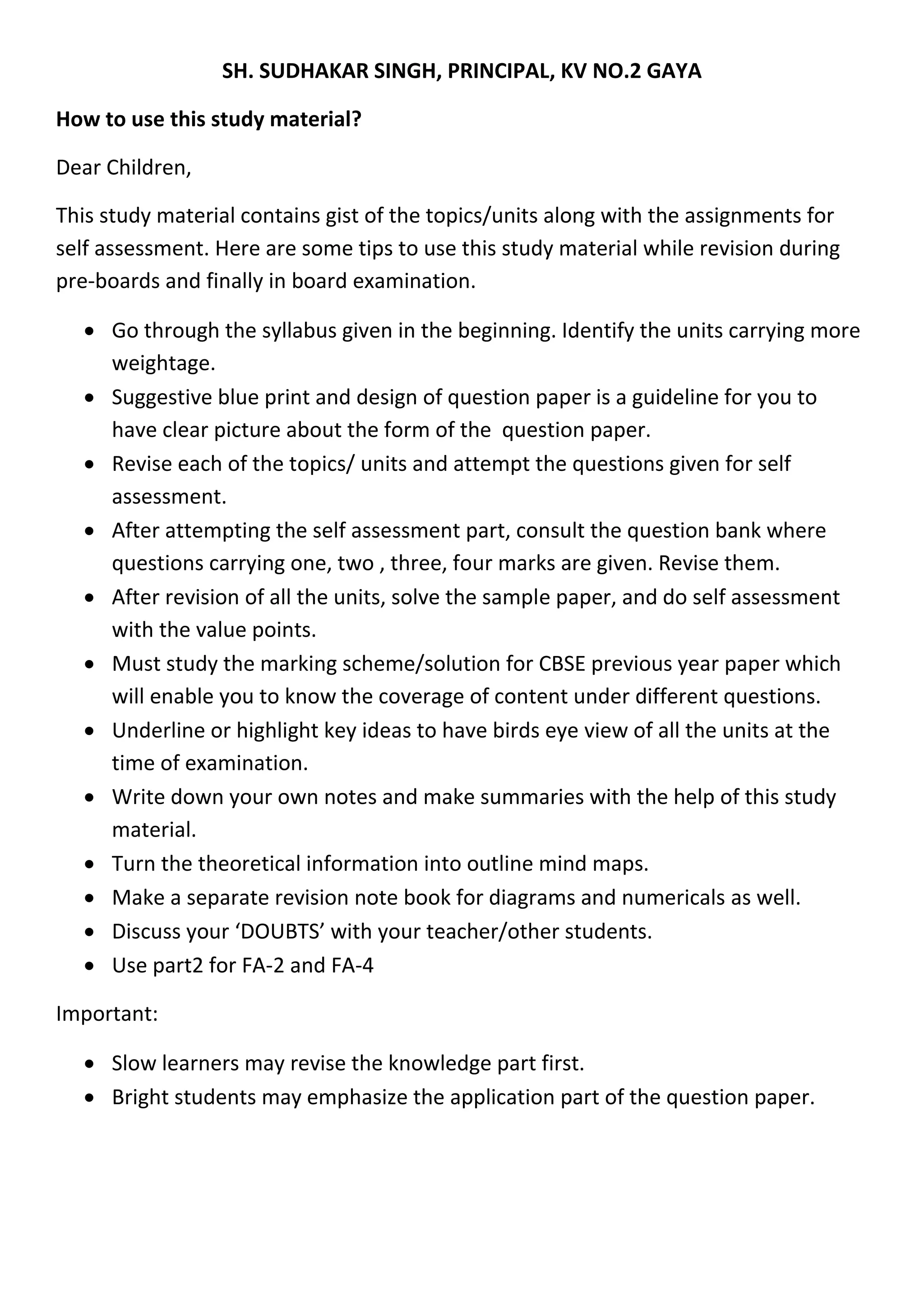 SH. SUDHAKAR SINGH, PRINCIPAL, KV NO.2 GAYA
How to use this study material?
Dear Children,
This study material contains gist of the topics/units along with the assignments for
self assessment. Here are some tips to use this study material while revision during
pre-boards and finally in board examination.
 Go through the syllabus given in the beginning. Identify the units carrying more
weightage.
 Suggestive blue print and design of question paper is a guideline for you to
have clear picture about the form of the question paper.
 Revise each of the topics/ units and attempt the questions given for self
assessment.
 After attempting the self assessment part, consult the question bank where
questions carrying one, two , three, four marks are given. Revise them.
 After revision of all the units, solve the sample paper, and do self assessment
with the value points.
 Must study the marking scheme/solution for CBSE previous year paper which
will enable you to know the coverage of content under different questions.
 Underline or highlight key ideas to have birds eye view of all the units at the
time of examination.
 Write down your own notes and make summaries with the help of this study
material.
 Turn the theoretical information into outline mind maps.
 Make a separate revision note book for diagrams and numericals as well.
 Discuss your ‘DOUBTS’ with your teacher/other students.
 Use part2 for FA-2 and FA-4
Important:
 Slow learners may revise the knowledge part first.
 Bright students may emphasize the application part of the question paper.
 
