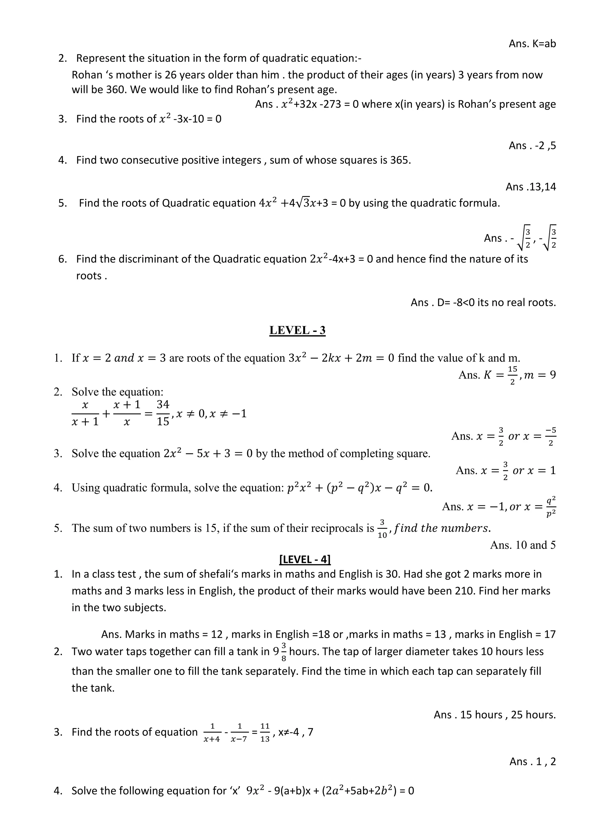 Ans. K=ab
2. Represent the situation in the form of quadratic equation:-
Rohan ‘s mother is 26 years older than him . the product of their ages (in years) 3 years from now
will be 360. We would like to find Rohan’s present age.
Ans . +32x -273 = 0 where x(in years) is Rohan’s present age
3. Find the roots of -3x-10 = 0
Ans . -2 ,5
4. Find two consecutive positive integers , sum of whose squares is 365.
Ans .13,14
5. Find the roots of Quadratic equation 4√ +3 = 0 by using the quadratic formula.
Ans . - √ , -√
6. Find the discriminant of the Quadratic equation -4x+3 = 0 and hence find the nature of its
roots .
Ans . D= -8<0 its no real roots.
LEVEL - 3
1. If are roots of the equation find the value of k and m.
Ans.
2. Solve the equation:
Ans.
3. Solve the equation by the method of completing square.
Ans.
4. Using quadratic formula, solve the equation:
Ans.
5. The sum of two numbers is 15, if the sum of their reciprocals is
Ans. 10 and 5
[LEVEL - 4]
1. In a class test , the sum of shefali‘s marks in maths and English is 30. Had she got 2 marks more in
maths and 3 marks less in English, the product of their marks would have been 210. Find her marks
in the two subjects.
Ans. Marks in maths = 12 , marks in English =18 or ,marks in maths = 13 , marks in English = 17
2. Two water taps together can fill a tank in hours. The tap of larger diameter takes 10 hours less
than the smaller one to fill the tank separately. Find the time in which each tap can separately fill
the tank.
Ans . 15 hours , 25 hours.
3. Find the roots of equation - = , x≠-4 , 7
Ans . 1 , 2
4. Solve the following equation for ‘x’ - 9(a+b)x + ( +5ab+ ) = 0
 