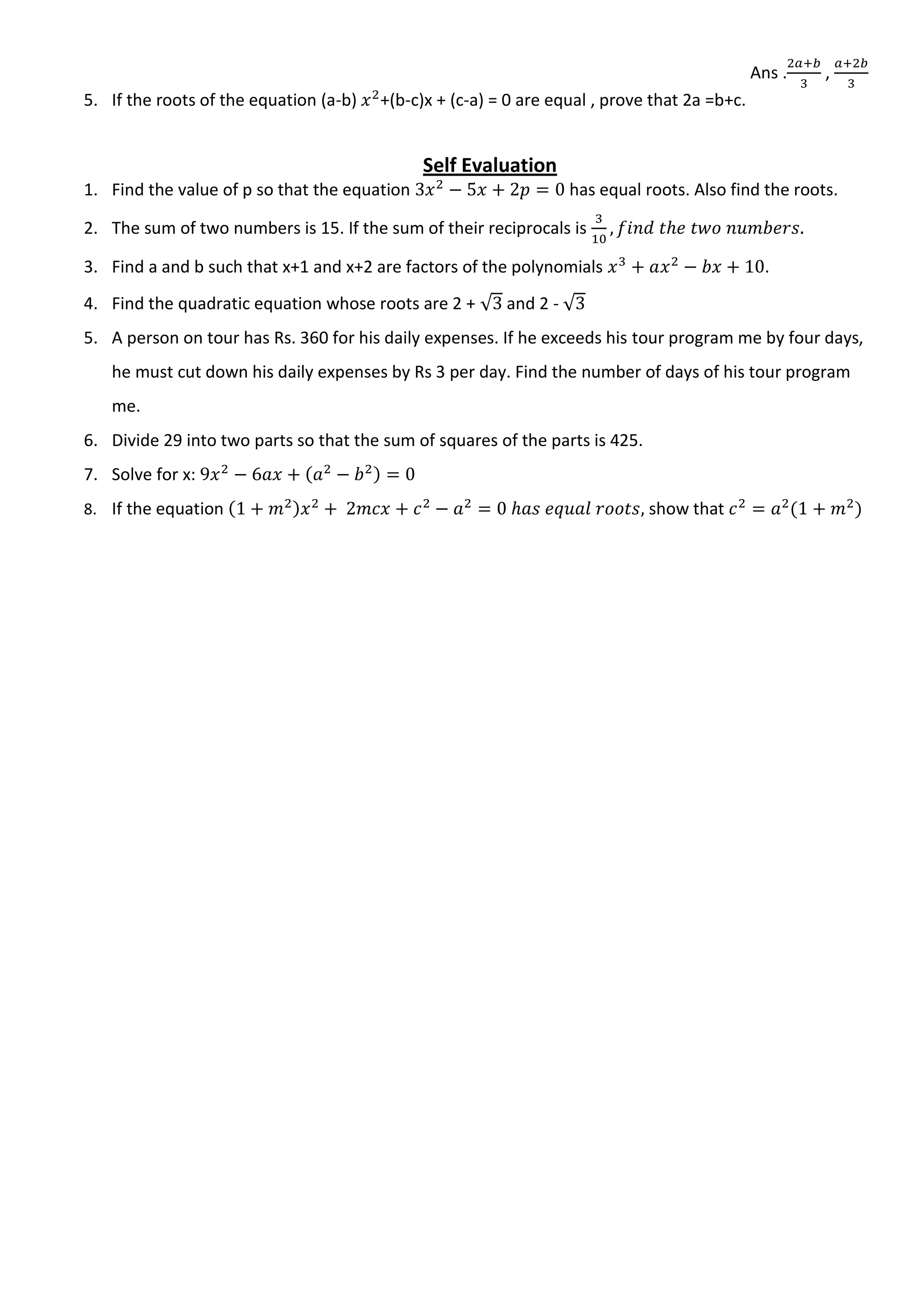 Ans . ,
5. If the roots of the equation (a-b) +(b-c)x + (c-a) = 0 are equal , prove that 2a =b+c.
Self Evaluation
1. Find the value of p so that the equation has equal roots. Also find the roots.
2. The sum of two numbers is 15. If the sum of their reciprocals is
3. Find a and b such that x+1 and x+2 are factors of the polynomials .
4. Find the quadratic equation whose roots are 2 + √ and 2 - √
5. A person on tour has Rs. 360 for his daily expenses. If he exceeds his tour program me by four days,
he must cut down his daily expenses by Rs 3 per day. Find the number of days of his tour program
me.
6. Divide 29 into two parts so that the sum of squares of the parts is 425.
7. Solve for x:
8. If the equation show that
 