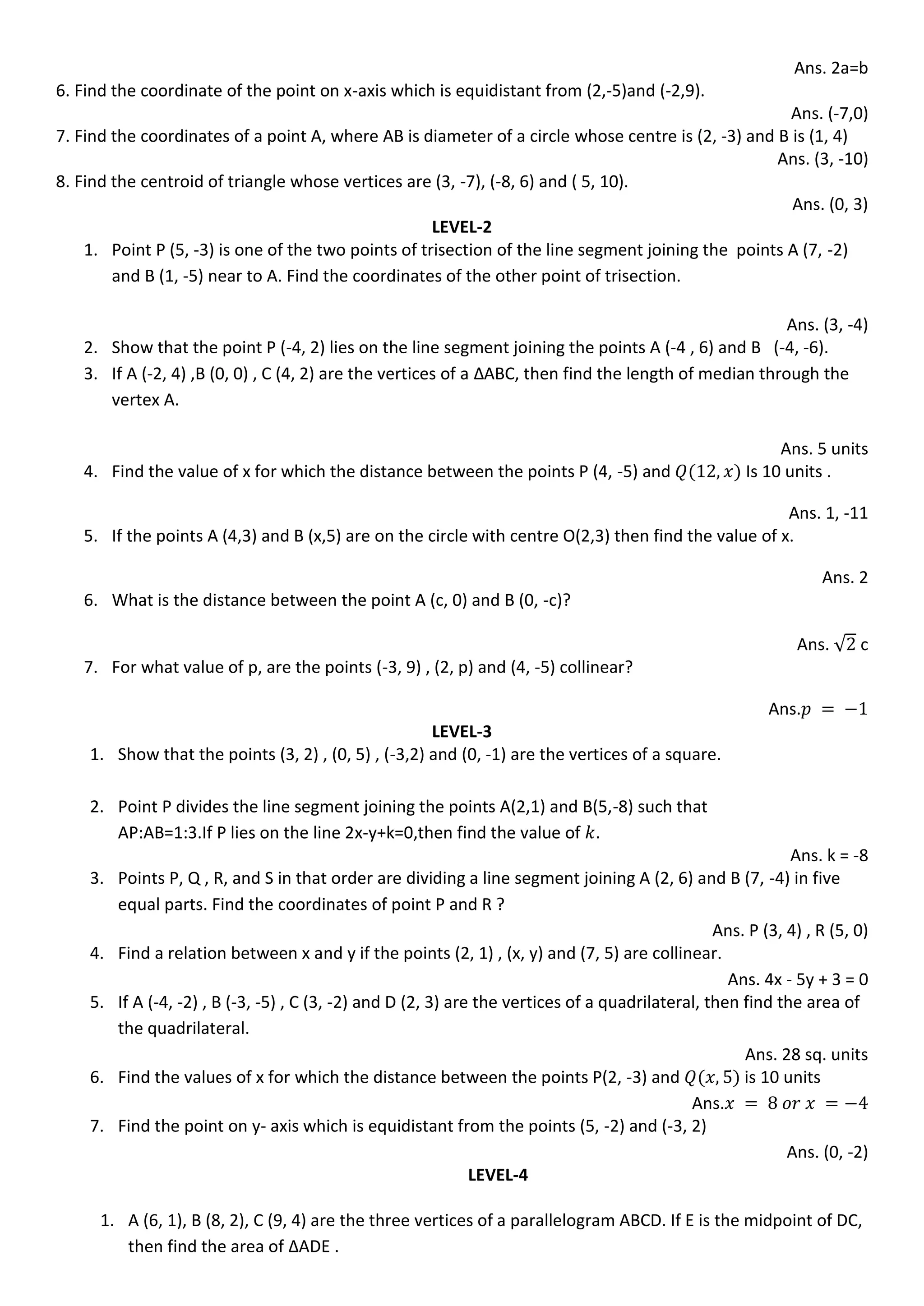 Ans. 2a=b
6. Find the coordinate of the point on x-axis which is equidistant from (2,-5)and (-2,9).
Ans. (-7,0)
7. Find the coordinates of a point A, where AB is diameter of a circle whose centre is (2, -3) and B is (1, 4)
Ans. (3, -10)
8. Find the centroid of triangle whose vertices are (3, -7), (-8, 6) and ( 5, 10).
Ans. (0, 3)
LEVEL-2
1. Point P (5, -3) is one of the two points of trisection of the line segment joining the points A (7, -2)
and B (1, -5) near to A. Find the coordinates of the other point of trisection.
Ans. (3, -4)
2. Show that the point P (-4, 2) lies on the line segment joining the points A (-4 , 6) and B (-4, -6).
3. If A (-2, 4) ,B (0, 0) , C (4, 2) are the vertices of a ∆ABC, then find the length of median through the
vertex A.
Ans. 5 units
4. Find the value of x for which the distance between the points P (4, -5) and Is 10 units .
Ans. 1, -11
5. If the points A (4,3) and B (x,5) are on the circle with centre O(2,3) then find the value of x.
Ans. 2
6. What is the distance between the point A (c, 0) and B (0, -c)?
Ans. √ c
7. For what value of p, are the points (-3, 9) , (2, p) and (4, -5) collinear?
Ans.
LEVEL-3
1. Show that the points (3, 2) , (0, 5) , (-3,2) and (0, -1) are the vertices of a square.
2. Point P divides the line segment joining the points A(2,1) and B(5,-8) such that
AP:AB=1:3.If P lies on the line 2x-y+k=0,then find the value of .
Ans. k = -8
3. Points P, Q , R, and S in that order are dividing a line segment joining A (2, 6) and B (7, -4) in five
equal parts. Find the coordinates of point P and R ?
Ans. P (3, 4) , R (5, 0)
4. Find a relation between x and y if the points (2, 1) , (x, y) and (7, 5) are collinear.
Ans. 4x - 5y + 3 = 0
5. If A (-4, -2) , B (-3, -5) , C (3, -2) and D (2, 3) are the vertices of a quadrilateral, then find the area of
the quadrilateral.
Ans. 28 sq. units
6. Find the values of x for which the distance between the points P(2, -3) and is 10 units
Ans.
7. Find the point on y- axis which is equidistant from the points (5, -2) and (-3, 2)
Ans. (0, -2)
LEVEL-4
1. A (6, 1), B (8, 2), C (9, 4) are the three vertices of a parallelogram ABCD. If E is the midpoint of DC,
then find the area of ∆ADE .
 