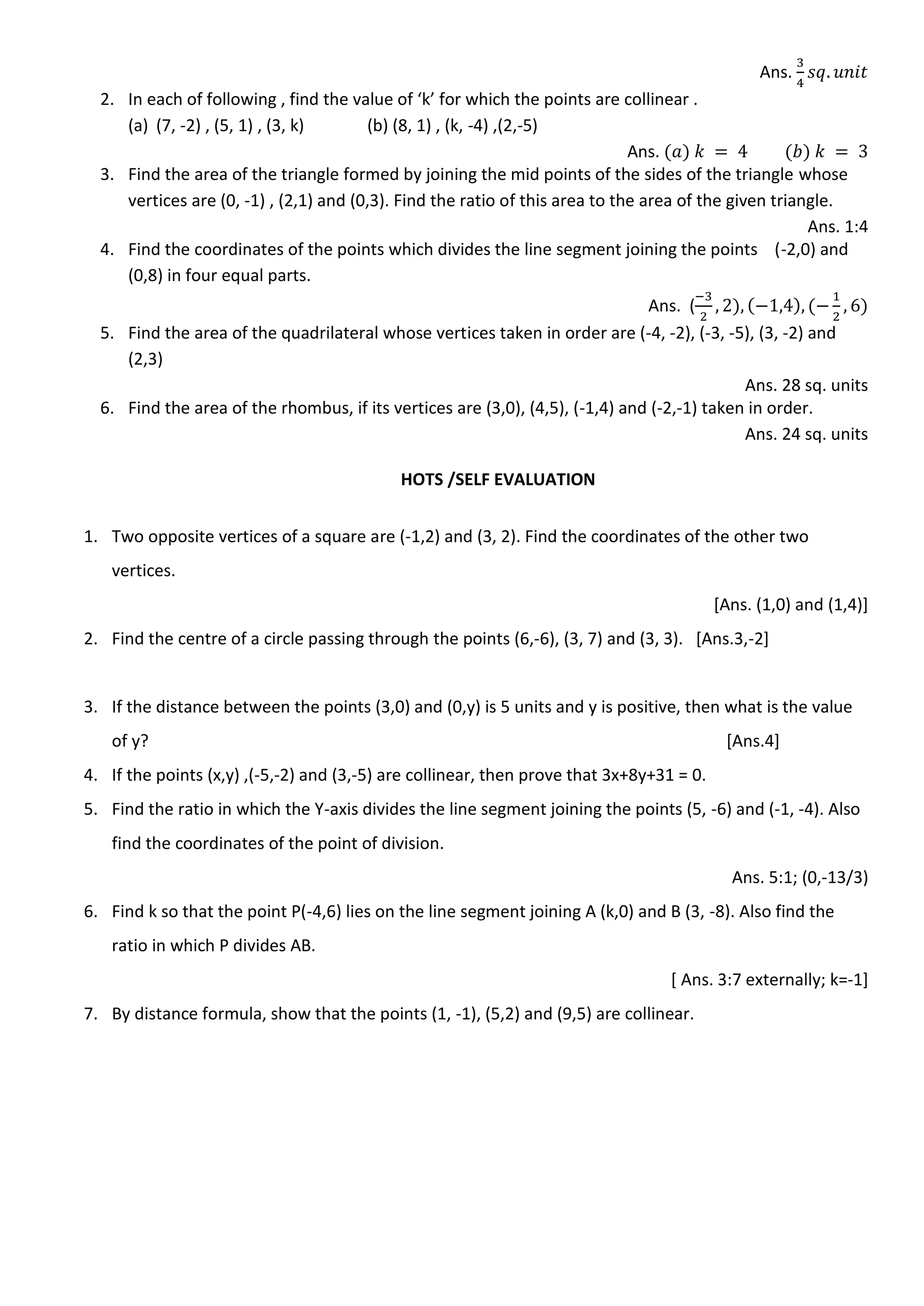 Ans.
2. In each of following , find the value of ‘k’ for which the points are collinear .
(a) (7, -2) , (5, 1) , (3, k) (b) (8, 1) , (k, -4) ,(2,-5)
Ans.
3. Find the area of the triangle formed by joining the mid points of the sides of the triangle whose
vertices are (0, -1) , (2,1) and (0,3). Find the ratio of this area to the area of the given triangle.
Ans. 1:4
4. Find the coordinates of the points which divides the line segment joining the points (-2,0) and
(0,8) in four equal parts.
Ans. (
5. Find the area of the quadrilateral whose vertices taken in order are (-4, -2), (-3, -5), (3, -2) and
(2,3)
Ans. 28 sq. units
6. Find the area of the rhombus, if its vertices are (3,0), (4,5), (-1,4) and (-2,-1) taken in order.
Ans. 24 sq. units
HOTS /SELF EVALUATION
1. Two opposite vertices of a square are (-1,2) and (3, 2). Find the coordinates of the other two
vertices.
[Ans. (1,0) and (1,4)]
2. Find the centre of a circle passing through the points (6,-6), (3, 7) and (3, 3). [Ans.3,-2]
3. If the distance between the points (3,0) and (0,y) is 5 units and y is positive, then what is the value
of y? [Ans.4]
4. If the points (x,y) ,(-5,-2) and (3,-5) are collinear, then prove that 3x+8y+31 = 0.
5. Find the ratio in which the Y-axis divides the line segment joining the points (5, -6) and (-1, -4). Also
find the coordinates of the point of division.
Ans. 5:1; (0,-13/3)
6. Find k so that the point P(-4,6) lies on the line segment joining A (k,0) and B (3, -8). Also find the
ratio in which P divides AB.
[ Ans. 3:7 externally; k=-1]
7. By distance formula, show that the points (1, -1), (5,2) and (9,5) are collinear.
 