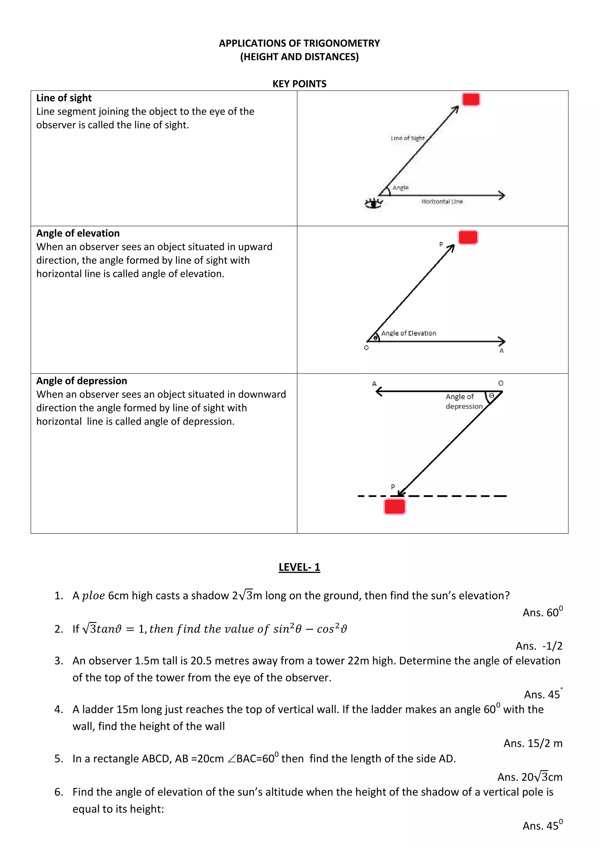 APPLICATIONS OF TRIGONOMETRY
(HEIGHT AND DISTANCES)
KEY POINTS
Line of sight
Line segment joining the object to the eye of the
observer is called the line of sight.
Angle of elevation
When an observer sees an object situated in upward
direction, the angle formed by line of sight with
horizontal line is called angle of elevation.
Angle of depression
When an observer sees an object situated in downward
direction the angle formed by line of sight with
horizontal line is called angle of depression.
LEVEL- 1
1. A 6cm high casts a shadow 2√ m long on the ground, then find the sun’s elevation?
Ans. 600
2. If √
Ans. -1/2
3. An observer 1.5m tall is 20.5 metres away from a tower 22m high. Determine the angle of elevation
of the top of the tower from the eye of the observer.
Ans. 45°
4. A ladder 15m long just reaches the top of vertical wall. If the ladder makes an angle 600
with the
wall, find the height of the wall
Ans. 15/2 m
5. In a rectangle ABCD, AB =20cm BAC=600
then find the length of the side AD.
Ans. 20√ cm
6. Find the angle of elevation of the sun’s altitude when the height of the shadow of a vertical pole is
equal to its height:
Ans. 450
 