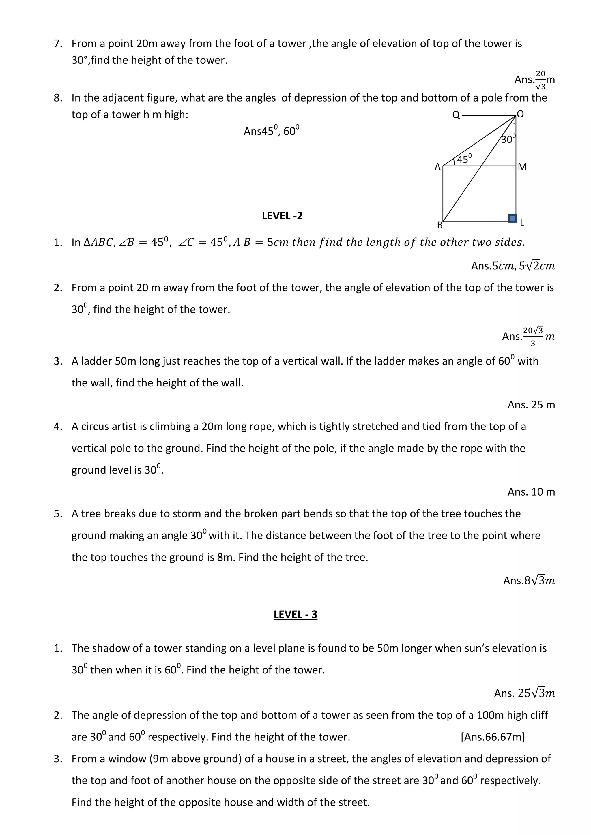7. From a point 20m away from the foot of a tower ,the angle of elevation of top of the tower is
30°,find the height of the tower.
Ans.
√
m
8. In the adjacent figure, what are the angles of depression of the top and bottom of a pole from the
top of a tower h m high:
Ans450
, 600
LEVEL -2
1. In  
Ans. √
2. From a point 20 m away from the foot of the tower, the angle of elevation of the top of the tower is
300
, find the height of the tower.
Ans.
√
3. A ladder 50m long just reaches the top of a vertical wall. If the ladder makes an angle of 600
with
the wall, find the height of the wall.
Ans. 25 m
4. A circus artist is climbing a 20m long rope, which is tightly stretched and tied from the top of a
vertical pole to the ground. Find the height of the pole, if the angle made by the rope with the
ground level is 300
.
Ans. 10 m
5. A tree breaks due to storm and the broken part bends so that the top of the tree touches the
ground making an angle 300
with it. The distance between the foot of the tree to the point where
the top touches the ground is 8m. Find the height of the tree.
Ans. √
LEVEL - 3
1. The shadow of a tower standing on a level plane is found to be 50m longer when sun’s elevation is
300
then when it is 600
. Find the height of the tower.
Ans. √
2. The angle of depression of the top and bottom of a tower as seen from the top of a 100m high cliff
are 300
and 600
respectively. Find the height of the tower. [Ans.66.67m]
3. From a window (9m above ground) of a house in a street, the angles of elevation and depression of
the top and foot of another house on the opposite side of the street are 300
and 600
respectively.
Find the height of the opposite house and width of the street.
A
B
O
M
L
Q
450
300
 