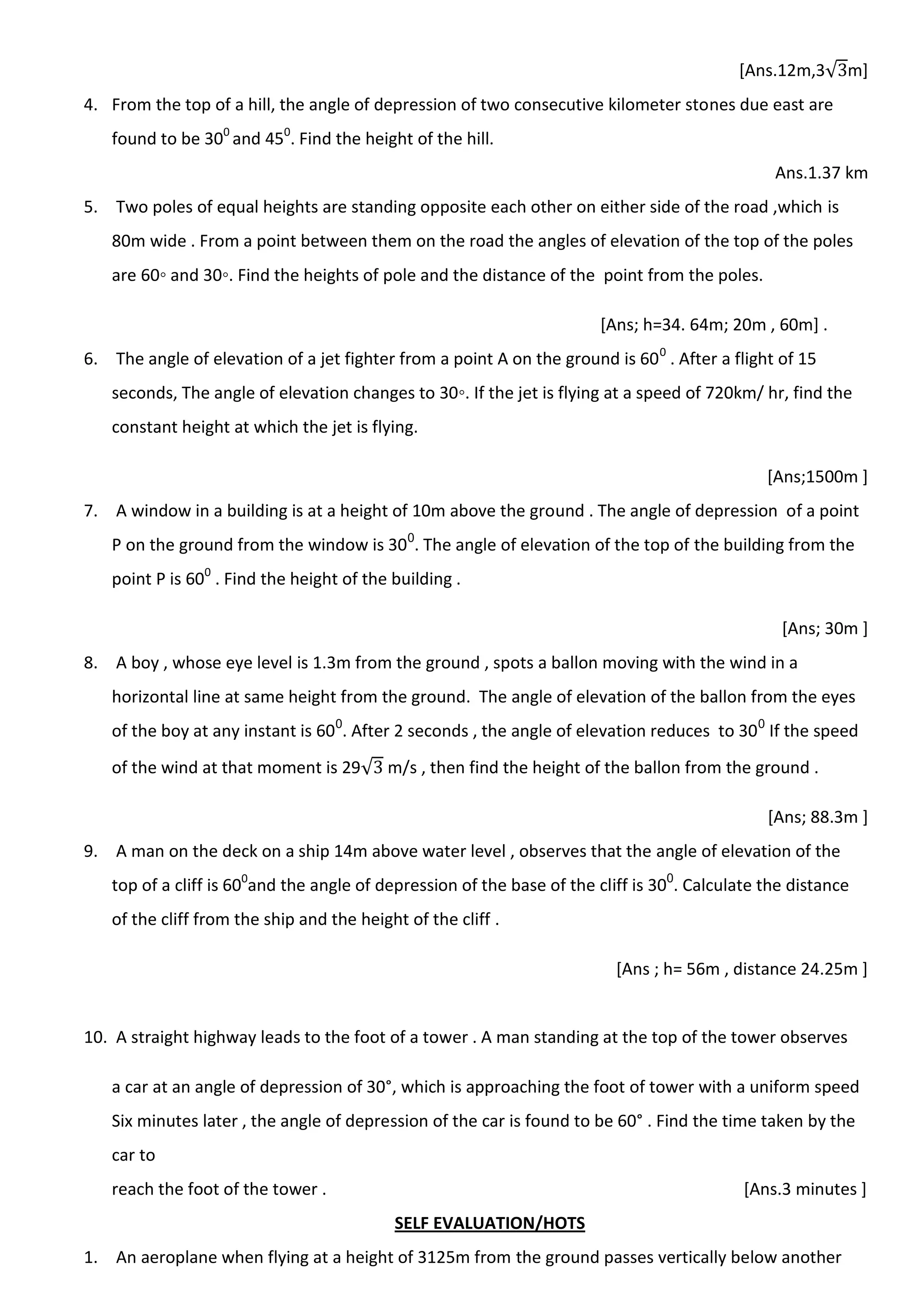 [Ans.12m,3√ m]
4. From the top of a hill, the angle of depression of two consecutive kilometer stones due east are
found to be 300
and 450
. Find the height of the hill.
Ans.1.37 km
5. Two poles of equal heights are standing opposite each other on either side of the road ,which is
80m wide . From a point between them on the road the angles of elevation of the top of the poles
are 60◦ and 30◦. Find the heights of pole and the distance of the point from the poles.
[Ans; h=34. 64m; 20m , 60m] .
6. The angle of elevation of a jet fighter from a point A on the ground is 600
. After a flight of 15
seconds, The angle of elevation changes to 30◦. If the jet is flying at a speed of 720km/ hr, find the
constant height at which the jet is flying.
[Ans;1500m ]
7. A window in a building is at a height of 10m above the ground . The angle of depression of a point
P on the ground from the window is 300
. The angle of elevation of the top of the building from the
point P is 600
. Find the height of the building .
[Ans; 30m ]
8. A boy , whose eye level is 1.3m from the ground , spots a ballon moving with the wind in a
horizontal line at same height from the ground. The angle of elevation of the ballon from the eyes
of the boy at any instant is 600
. After 2 seconds , the angle of elevation reduces to 300
If the speed
of the wind at that moment is 29√ m/s , then find the height of the ballon from the ground .
[Ans; 88.3m ]
9. A man on the deck on a ship 14m above water level , observes that the angle of elevation of the
top of a cliff is 600
and the angle of depression of the base of the cliff is 300
. Calculate the distance
of the cliff from the ship and the height of the cliff .
[Ans ; h= 56m , distance 24.25m ]
10. A straight highway leads to the foot of a tower . A man standing at the top of the tower observes
a car at an angle of depression of 30°, which is approaching the foot of tower with a uniform speed
Six minutes later , the angle of depression of the car is found to be 60° . Find the time taken by the
car to
reach the foot of the tower . [Ans.3 minutes ]
SELF EVALUATION/HOTS
1. An aeroplane when flying at a height of 3125m from the ground passes vertically below another
 