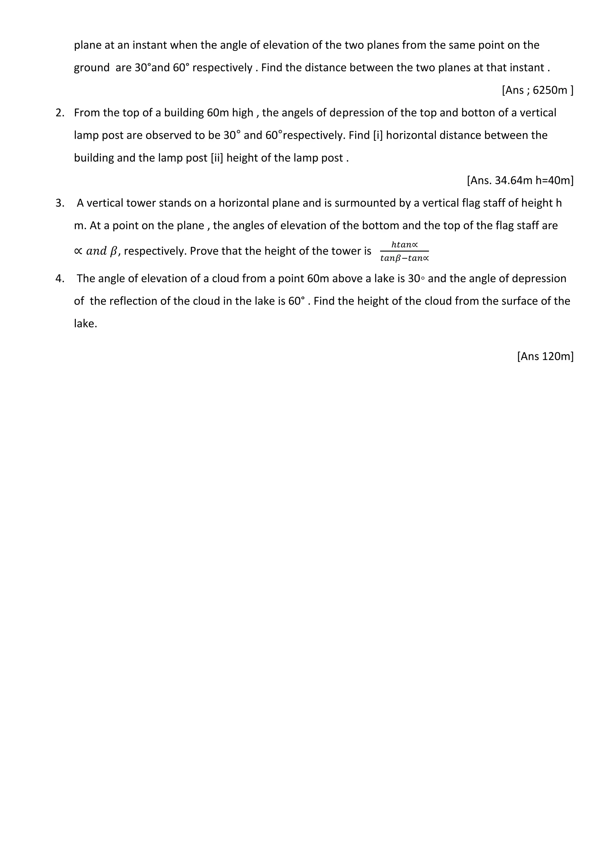 plane at an instant when the angle of elevation of the two planes from the same point on the
ground are 30°and 60° respectively . Find the distance between the two planes at that instant .
[Ans ; 6250m ]
2. From the top of a building 60m high , the angels of depression of the top and botton of a vertical
lamp post are observed to be 30° and 60°respectively. Find [i] horizontal distance between the
building and the lamp post [ii] height of the lamp post .
[Ans. 34.64m h=40m]
3. A vertical tower stands on a horizontal plane and is surmounted by a vertical flag staff of height h
m. At a point on the plane , the angles of elevation of the bottom and the top of the flag staff are
, respectively. Prove that the height of the tower is
4. The angle of elevation of a cloud from a point 60m above a lake is 30◦ and the angle of depression
of the reflection of the cloud in the lake is 60° . Find the height of the cloud from the surface of the
lake.
[Ans 120m]
 