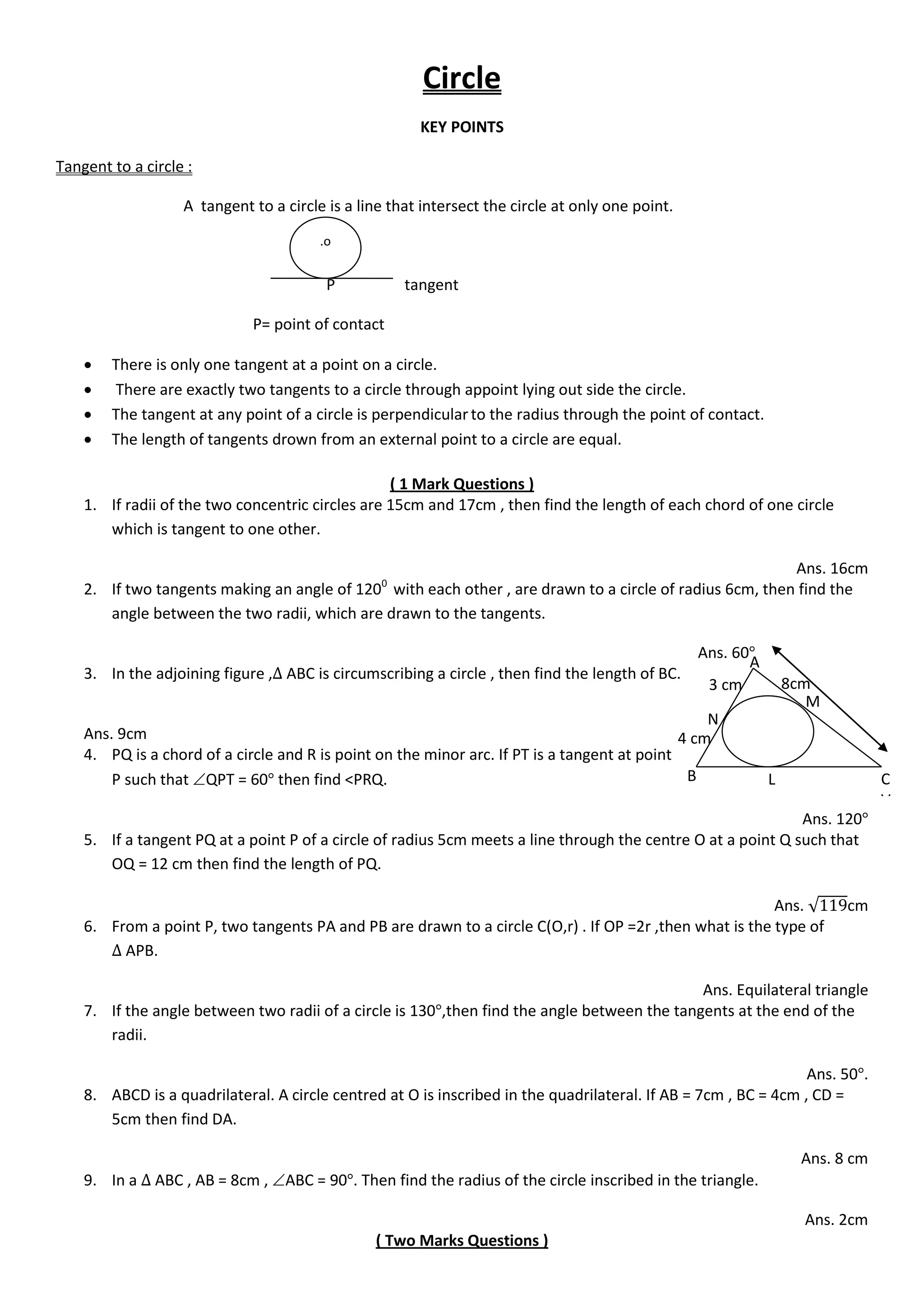 Circle
KEY POINTS
Tangent to a circle :
A tangent to a circle is a line that intersect the circle at only one point.
P tangent
P= point of contact
 There is only one tangent at a point on a circle.
 There are exactly two tangents to a circle through appoint lying out side the circle.
 The tangent at any point of a circle is perpendicularto the radius through the point of contact.
 The length of tangents drown from an external point to a circle are equal.
( 1 Mark Questions )
1. If radii of the two concentric circles are 15cm and 17cm , then find the length of each chord of one circle
which is tangent to one other.
Ans. 16cm
2. If two tangents making an angle of 1200
with each other , are drawn to a circle of radius 6cm, then find the
angle between the two radii, which are drawn to the tangents.
Ans. 60
3. In the adjoining figure , ABC is circumscribing a circle , then find the length of BC.
Ans. 9cm
4. PQ is a chord of a circle and R is point on the minor arc. If PT is a tangent at point
P such that QPT = 60 then find <PRQ.
Ans. 120
5. If a tangent PQ at a point P of a circle of radius 5cm meets a line through the centre O at a point Q such that
OQ = 12 cm then find the length of PQ.
Ans. √ cm
6. From a point P, two tangents PA and PB are drawn to a circle C(O,r) . If OP =2r ,then what is the type of
APB.
Ans. Equilateral triangle
7. If the angle between two radii of a circle is 130 ,then find the angle between the tangents at the end of the
radii.
Ans. 50 .
8. ABCD is a quadrilateral. A circle centred at O is inscribed in the quadrilateral. If AB = 7cm , BC = 4cm , CD =
5cm then find DA.
Ans. 8 cm
9. In a ABC , AB = 8cm , ABC = 90 . Then find the radius of the circle inscribed in the triangle.
Ans. 2cm
( Two Marks Questions )
.o
A
B C
V
M
L
N
3 cm
4 cm
8cm
 