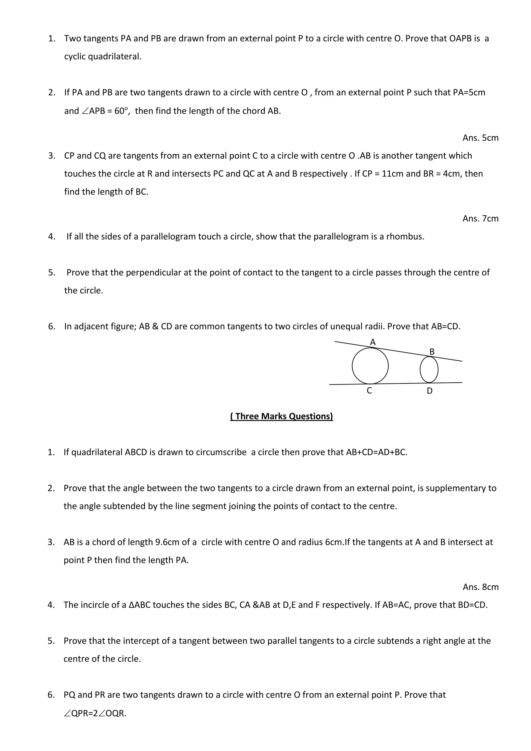1. Two tangents PA and PB are drawn from an external point P to a circle with centre O. Prove that OAPB is a
cyclic quadrilateral.
2. If PA and PB are two tangents drawn to a circle with centre O , from an external point P such that PA=5cm
and APB = 60 , then find the length of the chord AB.
Ans. 5cm
3. CP and CQ are tangents from an external point C to a circle with centre O .AB is another tangent which
touches the circle at R and intersects PC and QC at A and B respectively . If CP = 11cm and BR = 4cm, then
find the length of BC.
Ans. 7cm
4. If all the sides of a parallelogram touch a circle, show that the parallelogram is a rhombus.
5. Prove that the perpendicular at the point of contact to the tangent to a circle passes through the centre of
the circle.
6. In adjacent figure; AB & CD are common tangents to two circles of unequal radii. Prove that AB=CD.
( Three Marks Questions)
1. If quadrilateral ABCD is drawn to circumscribe a circle then prove that AB+CD=AD+BC.
2. Prove that the angle between the two tangents to a circle drawn from an external point, is supplementary to
the angle subtended by the line segment joining the points of contact to the centre.
3. AB is a chord of length 9.6cm of a circle with centre O and radius 6cm.If the tangents at A and B intersect at
point P then find the length PA.
Ans. 8cm
4. The incircle of a ∆ABC touches the sides BC, CA &AB at D,E and F respectively. If AB=AC, prove that BD=CD.
5. Prove that the intercept of a tangent between two parallel tangents to a circle subtends a right angle at the
centre of the circle.
6. PQ and PR are two tangents drawn to a circle with centre O from an external point P. Prove that
QPR=2OQR.
A
B
C D
 