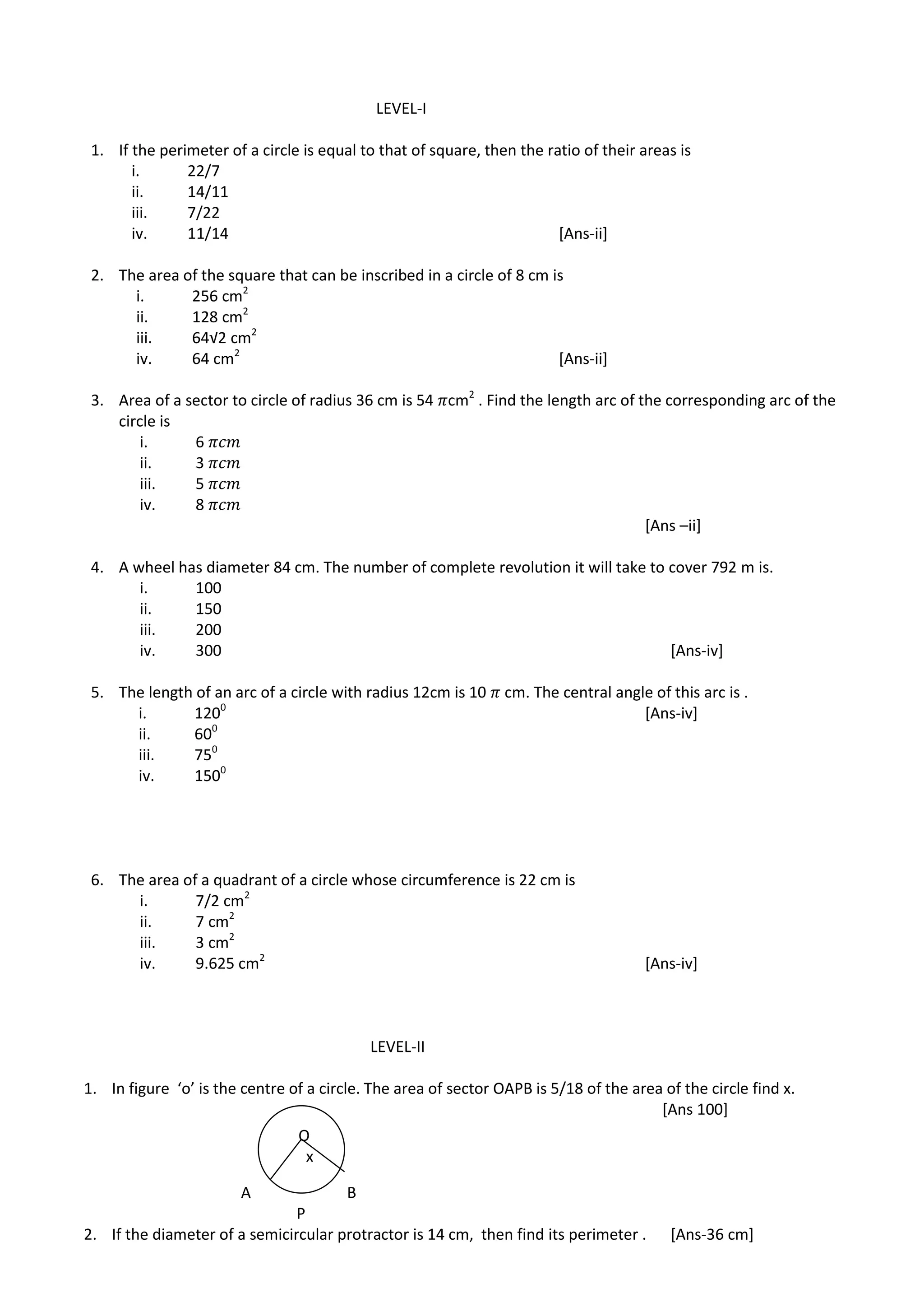LEVEL-I
1. If the perimeter of a circle is equal to that of square, then the ratio of their areas is
i. 22/7
ii. 14/11
iii. 7/22
iv. 11/14 [Ans-ii]
2. The area of the square that can be inscribed in a circle of 8 cm is
i. 256 cm2
ii. 128 cm2
iii. 64√2 cm2
iv. 64 cm2
[Ans-ii]
3. Area of a sector to circle of radius 36 cm is 54 cm2
. Find the length arc of the corresponding arc of the
circle is
i. 6
ii. 3
iii. 5
iv. 8
[Ans –ii]
4. A wheel has diameter 84 cm. The number of complete revolution it will take to cover 792 m is.
i. 100
ii. 150
iii. 200
iv. 300 [Ans-iv]
5. The length of an arc of a circle with radius 12cm is 10 cm. The central angle of this arc is .
i. 1200
[Ans-iv]
ii. 600
iii. 750
iv. 1500
6. The area of a quadrant of a circle whose circumference is 22 cm is
i. 7/2 cm2
ii. 7 cm2
iii. 3 cm2
iv. 9.625 cm2
[Ans-iv]
LEVEL-II
1. In figure ‘o’ is the centre of a circle. The area of sector OAPB is 5/18 of the area of the circle find x.
[Ans 100]
A B
P
2. If the diameter of a semicircular protractor is 14 cm, then find its perimeter . [Ans-36 cm]
O
x
 