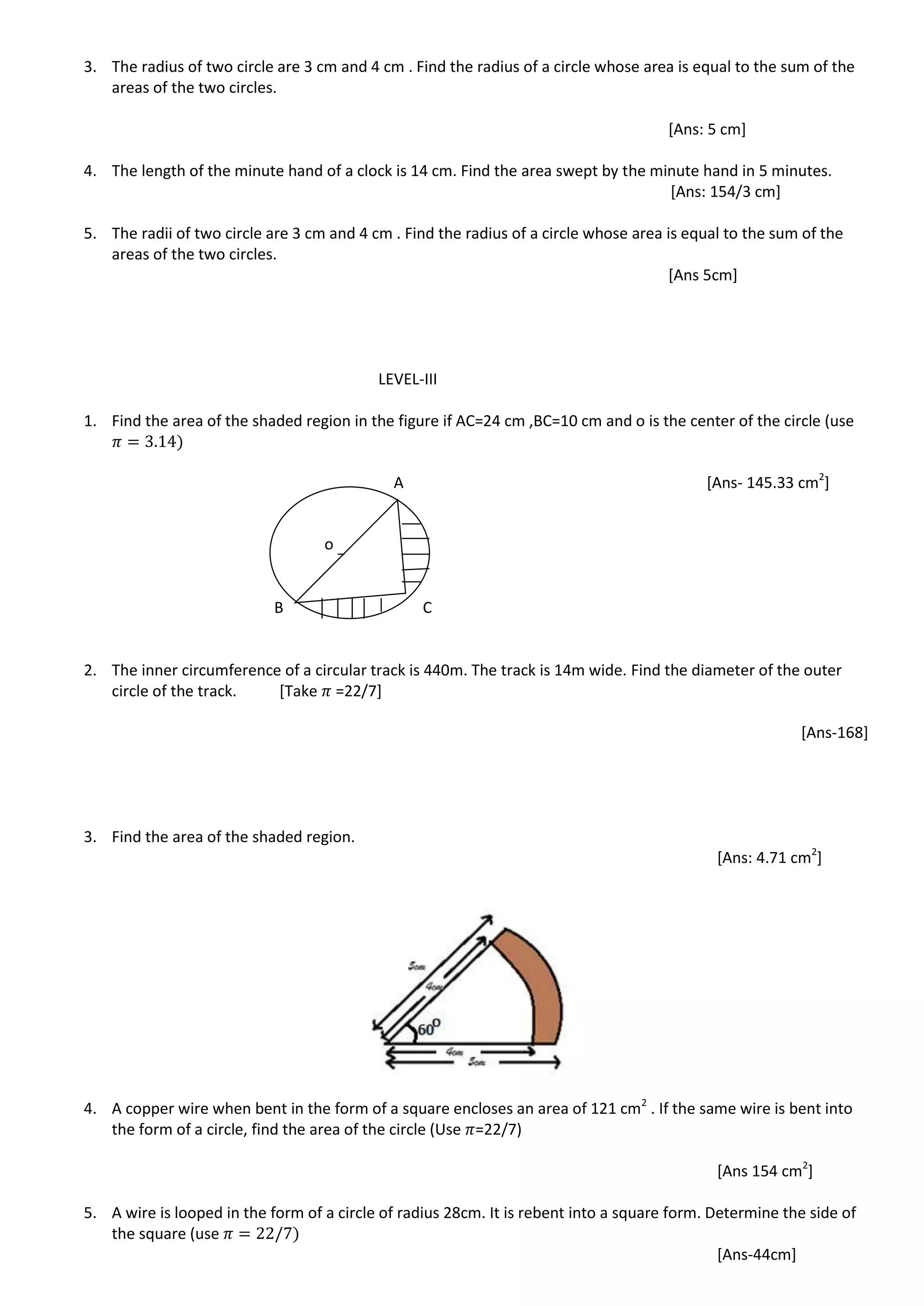 3. The radius of two circle are 3 cm and 4 cm . Find the radius of a circle whose area is equal to the sum of the
areas of the two circles.
[Ans: 5 cm]
4. The length of the minute hand of a clock is 14 cm. Find the area swept by the minute hand in 5 minutes.
[Ans: 154/3 cm]
5. The radii of two circle are 3 cm and 4 cm . Find the radius of a circle whose area is equal to the sum of the
areas of the two circles.
[Ans 5cm]
LEVEL-III
1. Find the area of the shaded region in the figure if AC=24 cm ,BC=10 cm and o is the center of the circle (use
A [Ans- 145.33 cm2
]
B C
2. The inner circumference of a circular track is 440m. The track is 14m wide. Find the diameter of the outer
circle of the track. [Take =22/7]
[Ans-168]
3. Find the area of the shaded region.
[Ans: 4.71 cm2
]
4. A copper wire when bent in the form of a square encloses an area of 121 cm2
. If the same wire is bent into
the form of a circle, find the area of the circle (Use =22/7)
[Ans 154 cm2
]
5. A wire is looped in the form of a circle of radius 28cm. It is rebent into a square form. Determine the side of
the square (use
[Ans-44cm]
o
 