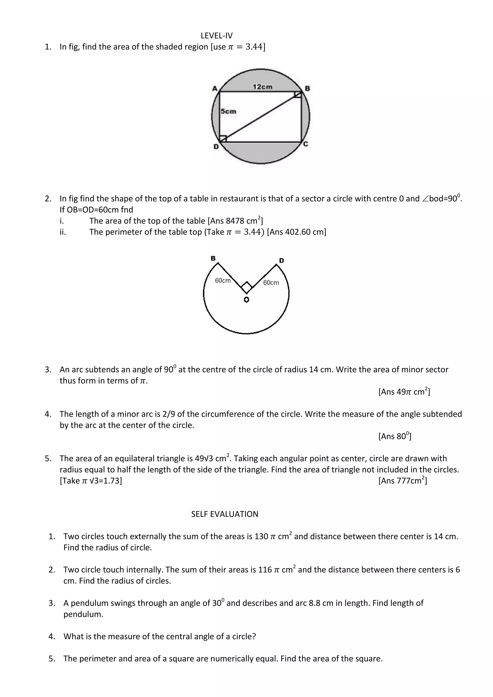 LEVEL-IV
1. In fig, find the area of the shaded region [use
2. In fig find the shape of the top of a table in restaurant is that of a sector a circle with centre 0 and bod=900
.
If OB=OD=60cm fnd
i. The area of the top of the table [Ans 8478 cm2
]
ii. The perimeter of the table top (Take [Ans 402.60 cm]
3. An arc subtends an angle of 900
at the centre of the circle of radius 14 cm. Write the area of minor sector
thus form in terms of .
[Ans 49 cm2
]
4. The length of a minor arc is 2/9 of the circumference of the circle. Write the measure of the angle subtended
by the arc at the center of the circle.
[Ans 800
]
5. The area of an equilateral triangle is 49√3 cm2
. Taking each angular point as center, circle are drawn with
radius equal to half the length of the side of the triangle. Find the area of triangle not included in the circles.
[Take √3=1.73+ [Ans 777cm2
]
SELF EVALUATION
1. Two circles touch externally the sum of the areas is 130 cm2
and distance between there center is 14 cm.
Find the radius of circle.
2. Two circle touch internally. The sum of their areas is 116 cm2
and the distance between there centers is 6
cm. Find the radius of circles.
3. A pendulum swings through an angle of 300
and describes and arc 8.8 cm in length. Find length of
pendulum.
4. What is the measure of the central angle of a circle?
5. The perimeter and area of a square are numerically equal. Find the area of the square.
 